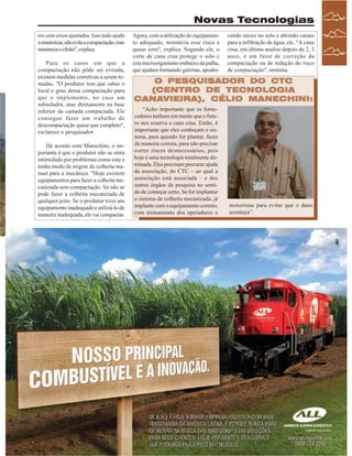 Novas Tecnologias
res com eixos ajustados. Isso tudo ajuda
a minimizar, não evita a compactação, mas
minimiza o efeito", explica.
Para os casos em que a
compactação não pôde ser evitada,
existem medidas corretivas a serem tomadas. "O produtor tem que saber o
local e grau dessa compactação para
que o implemento, no caso um
subsolador, atue diretamente na base
inferior da camada compactada. Ele
consegue fazer um trabalho de
descompactação quase que completo",
esclarece o pesquisador.
De acordo com Manechini, o importante é que o produtor não se sinta
intimidado por problemas como este e
tenha medo de migrar da colheita manual para a mecânica. "Hoje existem
equipamentos para fazer a colheita mecanizada sem compactação. Só não se
pode fazer a colheita mecanizada de
qualquer jeito. Se o produtor tiver um
equipamento inadequado e utilizá-lo de
maneira inadequada, ele vai compactar.

Agora, com a utilização do equipamento adequado, minimiza esse risco a
quase zero", explica. Segundo ele, o
corte de cana crua protege o solo e
cria microorganismo embaixo da palha,
que ajudam formando galerias, apodre-

cendo raízes no solo e abrindo canais
para a infiltração de água, etc. "A cana
crua, em última analise depois de 2, 3
anos, é um fator de correção da
compactação ou de redução do risco
de compactação", termina.

O PESQUISADOR DO CTC
(CENTRO DE TECNOLOGIA
CANAVIEIRA), CÉLIO MANECHINI:
CANAVIEIRA),
“Acho importante que os fornecedores tenham em mente que o futuro nos reserva a cana crua. Então, é
importante que eles conheçam o sistema, para quando for plantar, fazer
da maneira correta, para não precisar
correr riscos desnecessários, pois
hoje é uma tecnologia totalmente dominada. Eles precisam procurar ajuda
da associação, do CTC – ao qual a
associação está associada – e dos
outros órgãos de pesquisa no sentido de começar certo. Se for implantar
o sistema de colheita mecanizada, já
implante com o equipamento correto,
com treinamento dos operadores e

motoristas para evitar que o dano
aconteça”.

Revista Canavieiros - Agosto de 2007

 