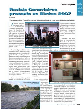 Destaque

Revista Canavieiros
presente no Simtec 2007
Da redação

Estande da Revista Canavieiros recebeu visita de produtores de cana, autoridades e pesquisadores

A

Revista Canavieiros
participou, pela primeira vez, do SIMTEC 2007
(Simpósio Internacional e
Mostra de Tecnologia da
Agroindústria Sucroalcooleira),
que aconteceu no Engenho
Central, Piracicaba - SP, entre os
dias 17 e 20 de julho. O Estande
da Canavieiros recebeu a visita
de produtores de cana, autoridades, pesquisadores do setor
sucroalcooleiro e expositores interessados em anunciar nas páginas da Revista.
A quinta edição do Simtec superou em três vezes a expectativa de negócios, que era de R$ 350 milhões. Segundo José de Jesus Vaz, coordenador geral do Simtec, a larga superação
das previsões de negócios reflete o
desenvolvimento dos empresários do
setor sucroalcooleiro que, neste ano,
visitaram a feira realmente com propósitos de investimentos. "Nos anos anteriores, houve muita pesquisa, especulação de negócios, mas ainda existia
receio de instabilidade do setor. Este
ano, os visitantes vieram realmente
para fechar negócios e adquirir novas
tecnologias", explicou.

(diretor científico da Fapesp
- Fundação de Amparo à
Pesquisa do Estado de São
Paulo), Elba Bom (Projeto
Bioetanol), Masanobu
Aizawa, Fabiana Rodrigues
(Banco Sumitomo) entre
outros.

O governador José Serra abriu o evento

Simtec como difusor de tecnologia,
tornando-se definitivamente uma referência para negócios e aprimoramento tanto no Brasil como
no exterior. Durante o Simtec,
foram realizados paralelamente três simpósios: Simbio
(Simpósio de Biotecnologia em
Etanol e Biodiesel), Simcoger
(Simpósio sobre Co-geração
de Energia) e Simantec
(Simpósio sobre Manutenção
e Tecnologias Industriais), promovendo palestras nos períodos da manhã e tarde,
totalizando 35 palestras, que
somaram mais de sete mil
expectadores.

Para José Coral, presidente da Cooperativa dos
Plantadores de Cana de
Piracicaba e vice-presidente da Orplana (Organização
dos Plantadores de Cana da
Região Centro-Sul do Brasil), os efeitos positivos do Simtec,

Outro aspecto positivo apontado
por Vaz foi à definição da vocação do

O evento foi aberto pelo governador José
A feira é realizada as margens do
Serra, autoriRio Piracicaba
dades federais, estaduais e municipais. Passaram pelo
evento especialistas
como Marcos Junk
(pesquisador e atual
presidente da Unica);
Humberto Brandi (diretor de Metrologia
Científica e Industrial
do Inmetro), Carlos
Henrique de Brito Cruz

Estande da Revista Canavieiros no Simtec 2007

como propagador de tecnologia, já são
sentidos no campo, na medida em que
o foco é a produtividade e a eficiência.
"O desenvolvimento do setor como um
todo beneficia o plantador", disse. Ele
lembrou também a importância do
posicionamento do governador José
Serra em afirmar que o governo do estado vai apoiar os pequenos produtores na adequação com vistas ao fim da
queimada de cana para a colheita.
Revista Canavieiros - Agosto de 2007

35

 