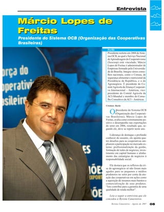 Entrevista

Márcio Lopes de
Freitas

Presidente do Sistema OCB (Organização das Cooperativas
Brasileiras)
Perfil:
Presidente reeleito em 2004 do Sistema OCB, ao qual o Serviço Nacional
de Aprendizagem do Cooperativismo
(Sescoop) está vinculado, Márcio
Lopes de Freitas é administrador de
Empresas formado pela Universidade de Brasília. Integra vários conselhos nacionais, como o Consea, de
segurança alimentar e nutricional da
Presidência da República, e o do
Agronegócio. É presidente do Comitê Agrícola da Aliança Cooperativa Internacional – Américas, vicepresidente do Comitê Agrícola da
ACI-Mundial e membro do Conselho Consultivo da ACI – Américas.
Cristiane Barão

Op

Foto: Divulgação

residente do Sistema OCB
(Organização das Cooperativas Brasileiras), Márcio Lopes de
Freitas, avalia como extremamente positivo o desempenho nas exportações
do setor em 2006, resultado que, segundo ele, deve se repetir neste ano.
Liderança de destaque e profundo
conhecer do assunto, ele aponta quatro desafios para as cooperativas ampliarem a participação no mercado externo: profissionalização da gestão,
formação de redes de negócios, investimento em capital humano e alinhamento das estratégias de negócios à
responsabilidade social.
Ele destaca que os reflexos da crise do agronegócio só não foram mais
agudos para os pequenos e médios
produtores no setor por conta da atuação das cooperativas em ações como
a aquisição de insumos mais baratos e
comercialização de seus produtos.
“Isto contribui para a garantia de uma
qualidade de renda melhor”.
Leia a seguir a entrevista que ele
concedeu à Revista Canavieiros.
Revista Canavieiros - Agosto de 2007

05

 