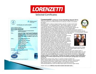 LorenzettiLorenzettiLorenzettiLorenzetti achieves Green Building Award 2015achieves Green Building Award 2015achieves Green Building Award 2015achieves Green Building Award 2015
Lorenzetti products are differentiated by the reduction of water consumption
for shower.
Lorenzetti, leader in electric showers heaters, won the 1st place at the Green
Building Award – 2015 Highlight Brands – Bath/Shower category. This award
is considered one of the benchmarks focused on sustainable construction
materials and solutions. It recognizes and certifies as eco-efficient solution the
entire portfolio of Lorenzetti shower heaters by the Green Building Mark.
Green Building Award is dedicated exclusively to the sustainable construction market. A
survey conducted by Green Building magazine, aims to present what brands stand out among
several categories. The vote is performed without any brand induction, i.e. the participant indicates
the first brand comes into his mind when related to eco-efficiency.
Thinking about the environment, Lorenzetti combined
high performance and low water and power consumption to the
Flex technology shower heaters: a hybrid water heater
Selected Certificates
Flex technology shower heaters: a hybrid water heater
compatible with gas heaters, solar and electric boilers, able to
save even more water and energy by its smart control system
that heats the water instantaneously once the faucet is opened
and automatically setting the desired output water temperature.
Covering the entire portfolio, Lorenzetti electric shower
heaters consume on average 4.5 liters per minute less than any
other water heater system according to a survey conducted by
Sao Paulo University. Also instant shower heaters do not waste
the cold water standing in the pipe typically between the heating output point and the shower
head. If each shower lasts on average eight minutes, so each instant shower heater saves 36
liters plus 06 liters standing in the pipe, totaling around 42 liters.
According to IBGE (Brazilian Institute of Geography and Statistics), each shower heater is
used on average by four people daily, generating savings of 168 liters of water daily or 61,320
liters per year. Considering Brazil has 33.2 million of households with electric shower heaters
installed, according to IBOPE (Brazilian Institute of Public Opinion and Statistics), the annualthe annualthe annualthe annual
savings of water is 2.03 trillion liters. Therefore this volume is enough to attend additionally asavings of water is 2.03 trillion liters. Therefore this volume is enough to attend additionally asavings of water is 2.03 trillion liters. Therefore this volume is enough to attend additionally asavings of water is 2.03 trillion liters. Therefore this volume is enough to attend additionally a
population of 50 million people during one year (considering the average water consumptionpopulation of 50 million people during one year (considering the average water consumptionpopulation of 50 million people during one year (considering the average water consumptionpopulation of 50 million people during one year (considering the average water consumption
said by UN)
Regarding the energy saving, there is a common mistake to believe the
electric shower heaters are the villains of the energy bill. However, most of people
are realizing that the electric shower heater is best value for money among all
water heating systems. A research made by Cirra/Sao Paulo University
(International Reference Centre for Water Reuse) points out that an eight-minute
shower costs up to 300% less than electric boilers (hot water tank)300% less than electric boilers (hot water tank)300% less than electric boilers (hot water tank)300% less than electric boilers (hot water tank) ....
 