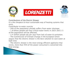 Contributions of the Electric ShowerContributions of the Electric ShowerContributions of the Electric ShowerContributions of the Electric Shower
It is the cheapest & most sustainable way of heating systems that
exist.
Contributor to water scarcity
- 20% of the population already suffers from water shortage;- 20% of the population already suffers from water shortage;
- 1.8 billion people will face critical water levels in 2025 and 2/3
of the population will be affected.
- 3.4 million people die per year from lack of water & sanitation.
- The Commission of Climate Change in the European Union
argues that the electric shower is the best solution to save water at
bath time
- The electric shower is the most energy efficient appliance that
exists, more than 95% of the power consumed is converted into
heat energy.
 