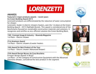 AWARDSAWARDSAWARDSAWARDS
Featured in major products awardsFeatured in major products awardsFeatured in major products awardsFeatured in major products awards –––– recent years:recent years:recent years:recent years:
Go GreenGo GreenGo GreenGo Green Building Award 2015Building Award 2015Building Award 2015Building Award 2015
Lorenzetti products are differentiated by the reduction of water consumption
for shower.
Lorenzetti, leader in electric showers heaters, won the 1st place at the Green
Building Award – 2015 Highlight Brands. This award is considered one of the
benchmarks focused on sustainable construction materials and solutions. It
recognizes and certifies as eco-efficient solution the Green Building Mark.
________________________________________________________________________________________________________________________________________________________________________________________________________________________________________________________________
19th19th19th19th Concept Image & IndustryConcept Image & IndustryConcept Image & IndustryConcept Image & Industry –––– Revenda MagazineRevenda MagazineRevenda MagazineRevenda Magazine
1st Place – Electric shower1st Place – Electric shower
__________________________________________________________
21st Anamaco Award21st Anamaco Award21st Anamaco Award21st Anamaco Award
1st Place – Electric showers & water heaters
__________________________________________________________
16th Award for Best Product of the Year16th Award for Best Product of the Year16th Award for Best Product of the Year16th Award for Best Product of the Year
1st Place – Electric shower (Advanced Shower)
__________________________________________________________
25th Award Design Museu da Casa Brasileira25th Award Design Museu da Casa Brasileira25th Award Design Museu da Casa Brasileira25th Award Design Museu da Casa Brasileira
A major design awards in Brazil
1st Place – in the Category of Construction Equipment with the Advanced
Electronic Shower, considered the best product in the segment
 
