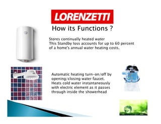 Stores continually heated water
This Standby loss accounts for up to 60 percent
of a home's annual water heating costs.
How its Functions ?
Automatic heating turn-on/off by
opening/closing water faucet.
Heats cold water instantaneously
with electric element as it passes
through inside the showerhead
 