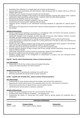  Generating Forex statement on a weekly basis and covering up with treasury.
 Communicating and coordinating with administration, sales and design team for debtors follow up, CSTN and
effective stock control.
 Handling the entire process of business analysis with the ERP team.
 Forwarding Business Intelligence (BI) reports to the General Manager involving daily finance report, suppliers
performance, stock movements, costing of stock / customer orders and other policy decisions.
 Maintaining the feasibility report for new projects.
 Submitting the financial / feasibility proposal for the new outlets.
 Coordinating with internal auditor regarding SOA and report.
 Preparing various schedules as per international accounting standards & responsible for external audit &
report.
 Coordinating and supporting the monthly team meeting including preparation of agenda and following up with
the minutes.
Notable Achievements
 Gained comprehensive expertise in all process in a JD Edwards (JDE) environment and actively involved in
converting the company to an ERP base from FoxPro in 2002.
 Significantly engaged in the conversion of data’s like chart of accounts, data mapping, inventory, accounts
receivable, accounts payable and fixed assets in an ERP environment.
 Introduced Proclarity, a reporting tool to manage business process & monitoring brand performances.
 Proved instrumental in bringing the company to a record profit level in the last six years and continued this
during 2007-08 as well.
 Played a key role in setting a target to wipe out the entire accumulated losses of the company in the first four
years with the help of operations and wiped out 100% in the last five years.
 Efficiently reduced the borrowings with the H.O. and paid 60% towards the pool.
 Ensured optimum utilization of space through shop & shop concept, thereby maximizing revenue per square
meter for different brands.
 Distinctively improved the inventory control by introducing a system of stock justification.
 Boosted the suppliers (local and overseas) credit to a reasonable extent.
 Rendered valuable advice to the management on diversification of product lines and introduced Kitchen
Division for the first time.
Aug’99 – Nov’01 with Al Raid Business, Oman as Finance Executive
Key Deliverables
 Responsible for EIS for four divisions along with budget forecasting.
 Liaising with external auditors and internal auditors.
Notable Achievements
 Played a key role in converting the workshop into a profit centre.
 Efficiently coordinated the internal audits of group companies.
Jul’98 – Aug’99 with Al Habib & Co., Oman as Senior Finance Executive
Key Deliverables
 Preparing MIS for seven divisions along with the budget, cash and fund flow statements.
 Appraising the monthly performance of the companies where the M.D. is the Director and Sponsor.
 Monitoring the performance of Sports Division and Immigration Division.
 Coordinating the internal audits of subsidiary companies.
Notable Achievements
 Brought the sport/immigration division for a record profit for the first time.
 Introduced the system of MIS for immigration……the reporting tool
 Implemented the system of “Paying back from profits” there by sponsor getting his investment back in
Instalments.
PREVIOUS EXPERIENCE
Tenure Company Name Designation
Dec’95 – Jul’98 Aditya Leather Exports, Madras Finance Executive
 