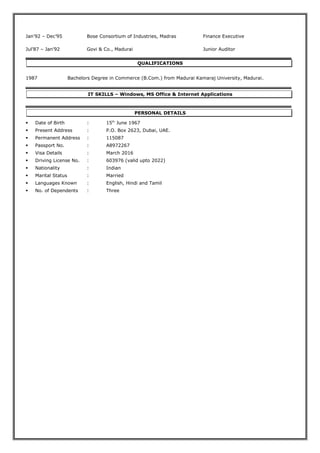 Jan’92 – Dec’95 Bose Consortium of Industries, Madras Finance Executive
Jul’87 – Jan’92 Govi & Co., Madurai Junior Auditor
QUALIFICATIONS
1987 Bachelors Degree in Commerce (B.Com.) from Madurai Kamaraj University, Madurai.
IT SKILLS – Windows, MS Office & Internet Applications
PERSONAL DETAILS
 Date of Birth : 15th
June 1967
 Present Address : P.O. Box 2623, Dubai, UAE.
 Permanent Address : 115087
 Passport No. : A8972267
 Visa Details : March 2016
 Driving License No. : 603976 (valid upto 2022)
 Nationality : Indian
 Marital Status : Married
 Languages Known : English, Hindi and Tamil
 No. of Dependents : Three
 
