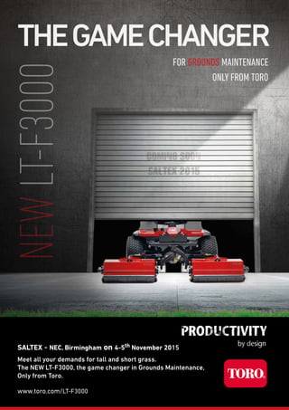 Meet all your demands for tall and short grass.
The NEW LT-F3000, the game changer in Grounds Maintenance,
Only from Toro.
www.toro.com/LT-F3000
FOR GROUNDS MAINTENANCE
ONLY FROM TORO
THEGAMECHANGERNEWLT-F3000
SALTEX - NEC, Birmingham on 4-5th November 2015
 