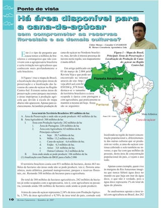 Ponto de vista

Há área disponível para
a cana-de-açúcar
sem comprometer as reservas
florestais e as demais culturas?

Cleber Moraes - Consultor CANAOESTE
M. Moraes Consultoria Agronômica Ltda

E

ste é o tipo de pergunta que
causa temor a milhões de brasileiros e estrangeiros que não convivem com a agropecuária brasileira
e certa irritação nos agricultores que
conhecem mais profundamente o
solo brasileiro.
A Figura 1 traz o mapa do Brasil,
a localização das principais áreas de
preservação e a localização das lavouras de cana-de-açúcar na Região
Centro-Sul. Existem outras áreas de
preservação como parques nacionais
e áreas impróprias à produção agrícola que devido à escala do mapa
abaixo não aparecem. Apenas para esclarecimento, há também produção de

cana-de-açúcar no Nordeste brasileiro, mas, devido à intensa presença de
nuvens nesta região, seu mapeamento
é muito difícil.

Figura 1 – Mapa do Brasil,
Principais Áreas de Preservação e
Localização da Produção de Canade- açúcar na Região
Centro-Sul.

Em artigo publicado em
03 de março de 2.004 pela
Revista Veja e que pode ser
encontrado na internet
através do site: http://
veja.abril.uol.com.br/
030304/p_078.html,
destaca-se o tamanho
do território brasileiro e a área
ocupada à época com pastagem e
com agricultura, que praticamente se
mantém a mesma até hoje. Áreas
são as seguintes:

Área total do Território Brasileiro: 851 milhões de ha:
A. Área de Preservação e onde não se pode produzir: 463 milhões de ha.
B. Área Agricultável: 388 milhões de ha:
I.
Área com Produção Agrícola: 282 milhões de ha
1.
Área de Pastagens: 220 milhões de ha
2.
Área com Agricultura: 62 milhões de ha
Principais culturas(1):
a.
Soja: 20,7 milhões de ha;
b.
Milho: 13,2 milhões de ha;
c.
Cana-de-açúcar: 6,6 milhões de ha;
d.
Feijão: 4,3 milhões de ha;
e.
Arroz: 3,0 milhões de ha;
f.
Outras Culturas: 14,2 milhões de ha
II.
Área onde ainda se pode produzir: 106 milhões de ha
(1) Atualização com Dados do IBGE para a Safra 2.006
O território brasileiro conta com 851 milhões de hectares, destes 463 milhões de hectares são áreas onde não se pode produzir, isto é, floresta amazônica, mata atlântica, pantanal matogrossense, parques e reservas florestais, etc. Restando 388 milhões de hectares para a agricultura.

Fonte: CTC – Centro

Mata Atlântica

Cana-de-açúcar

localizada na região de maior concentração populacional e, diferentemente das outras culturas que só produzem no verão, a cana-de-açúcar continua cobrindo o solo também no inverno, o que faz com que milhões de
pessoas, desta área de concentração
populacional do país, a vejam o ano
todo.

Do total de 388 milhões de hectares agricultáveis, 282 milhões de hectares já estão ocupados com a agropecuária, isto é, com agricultura ou pecuária, restando ainda 106 milhões de hectares onde ainda se pode produzir.
A área de cana-de-açúcar representa 2,34% da área com Produção Agrícola, 1,70% da área agricultável e 0,78% da área total do país, contudo está
10

Apenas como exemplo, quem vive
às margens do Rio Amazonas imagina que nunca faltará água doce no
mundo ou que haja um mar de água
doce, o que não é verdade, pois a
água doce representa 1% do total de
água do planeta.
Se analisarmos apenas a área total com agricultura no Brasil, dos 282

Revista Canavieiros - Setembro de 2007

 