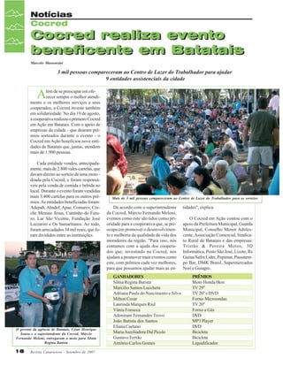 Notícias
Cocred

Cocred realiza evento
beneficente em Batatais
Marcelo Massensini

3 mil pessoas compareceram ao Centro de Lazer do Trabalhador para ajudar
9 entidades assistenciais da cidade

A

lém de se preocupar em oferecer sempre o melhor atendimento e os melhores serviços a seus
cooperados, a Cocred investe também
em solidariedade. No dia 19 de agosto,
a cooperativa realizou o primeiro Cocred
em Ação em Batatais. Com o apoio de
empresas da cidade - que doaram prêmios sorteados durante o evento - o
Cocred em Ação beneficiou nove entidades de Batatais que, juntas, atendem
mais de 1.900 pessoas.
Cada entidade vendeu, antecipadamente, mais de 2.800 vales-cartelas, que
davam direito ao sorteio de uma moto doada pela Cocred, e foram responsáveis pela venda de comida e bebida no
local. Durante o evento foram vendidas
mais 3.400 cartelas para os outros prêmios. As entidades beneficiadas foram:
Adepab, Abadef, Apae, Comarev, Creche Menino Jesus, Cantinho do Futuro, Lar São Vicente, Fundação José
Lazzarini e Os Samaritanos. Ao todo,
foram arrecadados 34 mil reais, que foram divididos entre as instituições.

O gerente da agência de Batatais, César Henrique
Sousa e o superintedente da Cocred, Márcio
Fernando Meloni, entregaram a moto para Sônia
Regina Batista

16

Revista Canavieiros - Setembro de 2007

Mais de 3 mil pessoas compareceram ao Centro de Lazer do Trabalhador para os sorteios

De acordo com o superintendente
da Cocred, Márcio Fernando Meloni,
eventos como este são tidos como prioridade para a cooperativa que, se preocupa em promover o desenvolvimento e melhoria da qualidade de vida dos
moradores da região. "Para isso, nós
contamos com a ajuda dos cooperados que, investindo na Cocred, nos
ajudam a promover mais eventos como
este, com prêmios cada vez melhores,
para que possamos ajudar mais as enGANHADORES
Sônia Regina Batista
Marcilio Santos Luccheta
Adriana Paula do Nascimento e Silva
Milton Cesar
Laurinda Marques Riul
Vânia Fonseca
Adoniram Fernandes Trovo
João Batista dos Santos
Eliana Caetano
Maria Auxiliadora Dal Picolo
Gustavo Ferrão
Antônio Carlos Gomes

tidades", explica.
O Cocred em Ação contou com o
apoio da Prefeitura Municipal, Guarda
Municipal, Conselho Menor Adolescente, Associação Comercial, Sindicato Rural de Batatais e das empresas:
Tristão & Pereira Motos, 3D
Informática, Posto São José, Lizote, Rs
Guina/Safra Lider, Popimar, Passatempo Bar, DMK Brasil, Supermercados
Nori e Guiagro.
PRÊMIOS
Moto Honda 0km
TV 29"
TV 20" e DVD
Forno Microondas
TV 20"
Forno a Gás
DVD
MP3 Player
DVD
Bicicleta
Bicicleta
Liquidificador

 