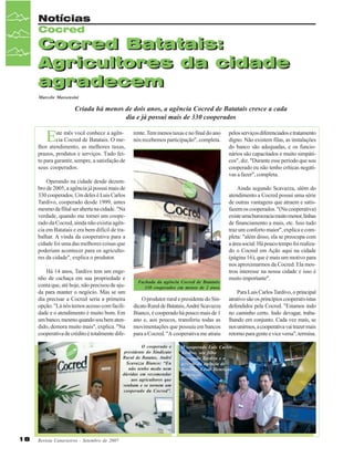 Notícias
Cocred

Cocred Batatais:
Agricultores da cidade
agradecem
Marcelo Massensini

Criada há menos de dois anos, a agência Cocred de Batatais cresce a cada
dia e já possui mais de 330 cooperados

E

ste mês você conhece a agência Cocred de Batatais. O melhor atendimento, as melhores taxas,
prazos, produtos e serviços. Tudo feito para garantir, sempre, a satisfação de
seus cooperados.

rente. Tem menos taxas e no final do ano
nós recebemos participação", completa.

Operando na cidade desde dezembro de 2005, a agência já possui mais de
330 cooperados. Um deles é Luis Carlos
Tardivo, cooperado desde 1999, antes
mesmo da filial ser aberta na cidade. "Na
verdade, quando me tornei um cooperado da Cocred, ainda não existia agência em Batatais e era bem difícil de trabalhar. A vinda da cooperativa para a
cidade foi uma das melhores coisas que
poderiam acontecer para os agricultores da cidade", explica o produtor.
Há 14 anos, Tardivo tem um engenho de cachaça em sua propriedade e
conta que, até hoje, não precisou de ajuda para manter o negócio. Mas se um
dia precisar a Cocred seria a primeira
opção. "Lá nós temos acesso com facilidade e o atendimento é muito bom. Em
um banco, mesmo quando sou bem atendido, demora muito mais", explica. "Na
cooperativa de crédito é totalmente dife-

Fachada da agência Cocred de Batatais:
330 cooperados em menos de 2 anos.

O produtor rural e presidente do Sindicato Rural de Batatais, André Scavazza
Bianco, é cooperado há pouco mais de 1
ano e, aos poucos, transferiu todas as
movimentações que possuía em bancos
para a Cocred. "A cooperativa me atraiu

O cooperado e
presidente do Sindicato
Rural de Batatas, André
Scavazza Bianco: “Eu
não tenho medo nem
dúvidas em recomendar
aos agricultores que
venham e se tornem um
cooperado da Cocred”.

18

Revista Canavieiros - Setembro de 2007

pelos serviços diferenciados e tratamento
digno. Não existem filas, as instalações
do banco são adequadas, e os funcionários são capacitados e muito simpáticos", diz. "Durante esse período que sou
cooperado eu não tenho críticas negativas a fazer", completa.
Ainda segundo Scavazza, além do
atendimento a Cocred possui uma série
de outras vantagens que atraem e satisfazem os cooperados. "(Na cooperativa)
existe uma burocracia muito menor, linhas
de financiamento a mais, etc. Isso tudo
traz um conforto maior", explica e completa: "além disso, ela se preocupa com
a área social. Há pouco tempo foi realizado o Cocred em Ação aqui na cidade
(página 16), que é mais um motivo para
nos aproximarmos da Cocred. Ela mostrou interesse na nossa cidade e isso é
muito importante".
Para Luis Carlos Tardivo, o principal
atrativo são os princípios cooperativistas
defendidos pela Cocred. "Estamos indo
no caminho certo. Indo devagar, trabalhando em conjunto. Cada vez mais, se
nos unirmos, a cooperativa vai trazer mais
retorno para gente e vice versa", termina.

O cooperado Luis Carlos
Tardivo, seu filho
Fernando Tardivo e o
gerente da agência de
Batatais, César Henrique
de Sousa.

 