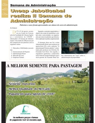 Semana de Administração

Unesp Jaboticabal
realiza II Semana de
Administração
Palestras e cases foram apresentados aos alunos do curso de administração
Da Redação

D

e 27 a 31 de agosto, aconteceu no Centro de Convenções da Faculdade de Ciências Agrárias e veterinárias da UNESP Jaboticabal a II Semana de Administração. Uma média de 200 pessoas por
dia comparecem nas palestras com os
seguintes temas:
1 - Mercados e Habilidades necessárias
2 - Gerenciamento de Projetos
3 - Administração Rural
4 - Mercado de Luxo
5 - Empresas Virtuais

34

Revista Canavieiros - Setembro de 2007

Segundo a comissão organizadora, o
objetivo do evento foi intensificar o contato entre a universidade e as organizações por meio de palestras que demonstrem a aplicação na prática organizacional.
O destaque deste ano foi o tema
Administração Rural, que aconteceu na
quarta-feira (29), com a palestra "A
administração Porteira adentro", ministrada pelo professor da ESALQ, Dr.
Fernando Curi Peres. Em seguida, o
engenheiro agrônomo e empresário
rural, Paulo de Araújo Rodrigues que é
sócio-gerente da Fazenda Santa Isa-

bel, demonstrou um "case" sobre a
administração da propriedade.

 