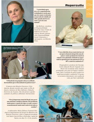 Foto: Antoninho Perri - Ascom - Unicamp

“A prioridade agora
deve ser a capacitação dos
trabalhadores rurais, para
que eles sejam recolocados
no mercado de trabalho até
2015, quando não haverá
mais o corte de cana
manual”.
Iza Barbosa, consultora
de Responsabilidade
Social da Unica (União da
Indústria de Cana-deAçúcar) durante palestra
sobre Responsabilidade
Social Corporativa e
Agronegócio, em Ribeirão
Preto.

Foto: Agência Brasil

“Com a hidrólise desses materiais haverá
um aproveitamento integral da cana-deaçúcar e maior produção de etanol em
relação à área plantada. Estimativas conservadoras apontam para um aumento de 35% a
40% a mais do combustível”.
Pesquisadores e professor da Unicamp,
Carlos Eduardo Rossell. Segundo ele o
Brasil está novamente numa situação
privilegiada, pois parte do bagaço remanescente, após a extração do açúcar poderá ser
usado para produzir combustível. O mesmo
irá acontecer futuramente com a palha da
cana, que hoje é queimada.
“O Brasil não tem poupado esforços na difusão
dos benefícios que os biocombustíveis podem trazer”.
O ministro das Relações Exteriores, Celso
Amorim, durante encontro que reuniu, no Rio de
Janeiro, ministros de Meio Ambiente e Relações
Exteriores de 22 países. Eles discutiram o aperfeiçoamento de políticas ambientais internacionais.

Foto: Agência Brasil

Foto: Divulgação Unica

Repercutiu

“Eles já importam etanol do Brasil, mas precisam aumentar consideravelmente. Eles produzem
muito pouco e a partir de trigo e cevada, o nosso é
economicamente muito mais rentável em todos os
sentidos”.
A embaixadora Maria Edileuza Fontenele Reis,
chefe do Departamento da Europa do Ministério das
Relações Exteriores, sobre a viagem do presidente
Luiz Inácio Lula da Silva a Estocolmo, capital da
Suécia, nos dias 11 e 12 de setembro.

Revista Canavieiros - Setembro de 2007

37

 