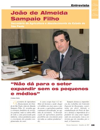 Entrevista

João de Almeida
Sampaio Filho

Fotos: João Luiz

Secretário de Agricultura e Abastecimento do Estado de
São Paulo

“Não dá para o setor
expandir sem os pequenos
e médios”
Cristiane Barão

O

secretário de Agricultura
e Abastecimento do Estado de São Paulo, João de Almeida
Sampaio Filho, 41, acredita que
a estrutura fundiária do território paulista, onde se cultiva 60%
de toda a cana processada pela
indústria, coloca parâmetros para
o crescimento dos grandes conglomerados do setor.

A cana ocupa hoje 4,2 milhões de hectares e pode chegar
a 6 milhões em cinco anos e, ainda assim, a agricultura paulista
continuará diversificada, na opinião do secretário. “A diversificação da agricultura paulista
possibilita um crescimento justo
em todas as cadeias produtivas”,
diz.

Sampaio destaca a importância dos trabalhos da Comissão
Especial de Bioenergia, constituída em abril, defende a
estadualização do Porto de Santos e destaca a importância de o
produtor de cana estar organizado em associações. Leia a entrevista que ele concedeu, por email, à Canavieiros.
Revista Canavieiros - Setembro de 2007

05

 