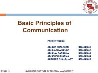 Basic Principles of
Communication
PRESENTED BY:
ABHIJIT BHALEKAR 14020541081
ABHILASH A MENDE 14020541082
ABHINAY BARSAIYA 14020541083
ABHISHEK SHARMA 14020541084
AKSHARA CHAUDHARY 14020541085
6/25/2015 SYMBIOSIS INSTITUTE OF TELECOM MANAGEMENT
 