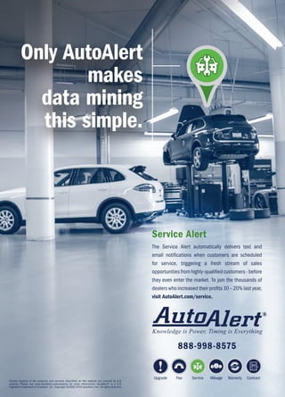 Certain aspects of the products and services described on this website are covered by U.S.
patents. Please see www.AutoAlert.com/patents for more information. AutoAlert® is a U.S.
registered trademark of AutoAlert, Inc. Copyright ©2002-2015 AutoAlert, Inc. All rights reserved.
Only AutoAlert
makes
data mining
this simple.
Service Alert
The Service Alert automatically delivers text and
email notifications when customers are scheduled
for service, triggering a fresh stream of sales
opportunitiesfromhighly-qualifiedcustomers-before
they even enter the market. To join the thousands of
dealers who increased their profits 10 – 20% last year,
visit AutoAlert.com/service.
Upgrade Flex Service Mileage Warranty Contract
888-998-8575
 