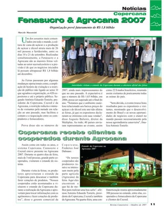 Notícias
Copercana

Fenasucro & Agrocana 2007
Organização prevê faturamento de R$ 1,8 bilhão
Marcelo Massensini

U

m dos assuntos mais comentados em todo o mundo, a cultura de cana-de-açúcar e a produção
de açúcar e álcool atraiu mais de 26
mil pessoas a Sertãozinho, entre os
dias 18 e 21 de setembro. Realizadas
simultaneamente, a Fenasucro e a
Agrocana são as maiores feiras voltadas ao setor sucroalcooleiro e a previsão é de que os negócios iniciados
lá possam ultrapassar R$ 1,8 bilhão
até dezembro.
As Feiras passaram por algumas
mudanças operacionais como, a ampliação do horário de visitação e a restrição de público não ligado ao setor. O
que agradou a organização, os 420 expositores e até o próprio público. Segundo Antônio Eduardo Tonielo, presidente da Copercana, Cocred e da
Agrocana, a restrição reduziu o número de visitantes pela metade em relação ao ano passado, mas facilitou o
contato e a negociação entre os compradores e fornecedores.
Prova disso são os números de

Autoridades visitam o estande da Copercana durante a abertura oficial das feiras

2007, ainda mais impressionantes do
que no ano passado. A expectativa é
que o número de R$ 1,65 bilhão, em
2006, possa ser superado até o final do
ano. "Notamos que o ambiente cauteloso relacionado aos baixos preços do
açúcar e do álcool este ano não afetou
as feiras, já que os expositores declararam-se otimistas com suas vendas",
disse Augusto Balieiro, diretor da
Multiplus. Ao todo, 40 países enviaram representantes ao evento, assim

como 22 Estados brasileiros, reunindo
assim visitantes de praticamente todas
as usinas do país.
"Sem dúvida, o evento trouxe bons
resultados para os expositores e visitantes, mostrando que o desenvolvimento do Brasil e as novas oportunidades de negócios com o etanol no
mundo passam necessariamente pela
nossa agroindústria canavieira", finaliza Antonio Tonielo.

Copercana recebe clientes e
cooperados durante Agrocana
Assim como em todos os anos, o
sistema Copercana, Canaoeste e
Cocred esteve presente na Agrocana
2007. Durante os quatro dias de feira,
mais de 3 mil pessoas, grande parte cooperados, visitaram o estande do sistema.
Durante visita às feiras, os produtores aproveitaram o estande da
Copercana para descansar e também
fazer cotações de produtos. “Nossos
cooperados estão acostumados a visitarem o estande da Copercana durante a realização da Agrocana e aproveitam para trocar informações com os
agrônomos e fazer cotações de produtos”, disse o gerente comercial da

Copercana,
Frederico José
Dalmaso.

Estande da Copercana na
Agrocana 2007

“Os nossos
cooperados são
produtores rurais e se interessam muito pela
parte agrícola
(Agrocana) da
feira. Aqui eles
encontram o
que há de melhor para realizar uma boa safra”, afirmou Antonio Eduardo Tonielo, presidente da Copercana, Cocred e também
da Agrocana. Na quarta-feira, uma con-

fraternização reuniu aproximadamente
300 pessoas no estande, entre elas, cooperados e fornecedores da Copercana
e clientes da Cocred.
Revista Canavieiros - Outubro de 2007

11

 