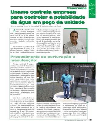 Notícias
Copercana

Uname contrata empresa
para controlar a potabilidade
da água em poço da unidade
Carlos Fernando Biagi (Gerente de Comercialização de Implementos e Calcário da Uname)

A

Unidade de Grãos da Copercana (Uname), preocupada
com a qualidade da água potável usada na filial, no fim do ano passado,
tomou a ini-ciativa de perfurar um
poço semi-artesiano e cumpriu todas
as normas e cuidados estabelecidas
pela ABNT.
Para o controle da potabilidade da
água, no último mês de agosto, a Copercana contratou a empresa Agostine & Correa Produtos Hidráulicos

Ltda, localizada no município de Cravinhos-SP. O químico responsável
pela empresa, Paulo Giovani de Agostine, fará três visitas mensais e efetuará três amostragem da água (bacteriológica) na saída do poço e no final
da rede de distribuição, para avaliação dos padrões analíticos a serem
mantidos. Depois de obtido os resultados, serão emitidos laudos analíticos e planilhas de controle, que são
encaminhados à vigilância sanitária e
também a Copercana.

Procedimento de perfuração e
manutenção:
Para que a perfuração de um poço
artesiano seja possível, deve-se cumprir normas e cuidados específicos. Ao
analisar um orçamento, deve-se verificar em primeiro lugar se a empresa tem
registro no CREA - Conselho Regional
de Engenharia e Arquitetura e se há um
geólogo responsável pela obra. Além
disso, a empresa contratada precisa
apresentar uma autorização de outorga, em nome da contratante, obtida junto ao Departamento de Águas e Energia Elétrica (DAEE), órgão estadual que
rege a construção de poços e controla
sua utilização. A empresa deve apresentar um projeto e as capacitações técnicas necessárias.
Além disso, a perfuração deve ser
feita de acordo com as normas da Associação Brasileira de Normas Técnicas (ABNT) para o setor. Entregando
o serviço a uma empresa idônea e que
siga as normas construtivas, não há
riscos do contratante obter água contaminada nem de que a obra comprometa os aqüíferos subterrâneos. A preocupação com a qualidade da perfuração do poço é justificável, já que a

O químico Paulo G. Agostine, analisa
o poço semi-artesiano da Uname

empresa contratante será a responsável pela qualidade da água que utilizará. Depois de realizada a obra, a empresa onde foi perfurado o poço deve
fazer um contrato com um laboratório
de análises que, periodicamente, deve
analisar a potabilidade da água. Uma
manutenção sistemática também deve

ser providenciada para o equipamento
de bombeamento, que garante que a
água do poço chegue aos reservatórios da empresa. Uma vez por ano ainda
é preciso providenciar a limpeza química do poço. Com esses cuidados
fica garantida uma vida útil longa do
poço.
Revista Canavieiros - Outubro de 2007

13

 