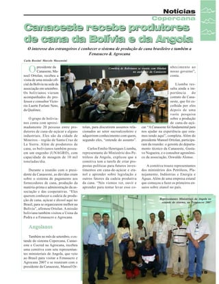 Notícias
Copercana

Canaoeste recebe produtores
de cana da Bolívia e da Angola
O interesse dos estrangeiros é conhecer o sistema de produção de cana brasileiro e também a
Fenasucro & Agrocana
Carla Rossini/ Marcelo Massensini

O

presidente da
Canaoeste, Manoel Ortolan, recebeu a
visita de uma missão oficial da Bolívia na sede da
associação em setembro.
Os bolivianos vieram
acompanhados do professor e consultor Victorio Laerte Furlani Neto,
da Qualinec.
O grupo de bolivianos conta com aproximadamente 20 pessoas entre produtores de cana-de-açúcar e alguns
industriais. Eles são da cidade de
Mineiros – região de Santa Cruz de
La Sierra. Além de produtores de
cana, os bolivianos também possuem um engenho (UNAGRO), com
capacidade de moagem de 10 mil
toneladas/dia.
Durante a reunião com o presidente da Canaoeste, as dúvidas eram
sobre o sistema de pagamento aos
fornecedores de cana, produção da
matéria-prima e administração da associação e das cooperativas. “Eles
querem conhecer a cadeia de produção de cana, açúcar e álcool aqui no
Brasil, para se organizarem melhor na
Bolívia”, afirmou Ortolan. A missão
boliviana também visitou a Usina da
Pedra e a Fenasucro e Agrocana.

Comitiva de Bolivianos se reuniu com Ortolan
no auditório da Canaoeste

tolan, para discutirem assuntos relacionados ao setor sucroalcooleiro e
adquirirem conhecimento com quem,
segundo eles, “entende do assunto”.
Carlos Emilio Henriques Liumba,
representante do Ministério dos Petróleos da Angola, explicou que a
comitiva tem a tarefa de criar propostas políticas para futuros investimentos em cana-de-açúcar e etanol e aprender sobre legislação e
outros fatores da cadeia produtiva
da cana. “Nós viemos ver, ouvir e
aprender para tentar levar esse co-

nhecimento ao
nosso governo”,
conta.

Liumba ressalta ainda a importância
do
contato da Canaoeste, que foi escolhida por eles
depois de uma
vasta pesquisa
sobre a produção
de cana-de-açúcar. “A Canaoeste foi fundamental para
nos ajudar na experiência que estamos tendo aqui”, completa. Além do
presidente Manoel Ortolan, participaram da reunião: o gerente do departamento técnico da Canaoeste, Gustavo Nogueira, e o consultor agronômico da associação, Oswaldo Alonso.
A comitiva trouxe representantes
dos ministérios dos Petróleos, Planejamento, Indústrias e Energia e
Águas. Além de uma empresa estatal
que começou a fazer os primeiros ensaios sobre etanol no país.
Representantes Ministériais da Angola no
estande do sistema, na Fenasucro 2007

Angolanos
Também no mês de setembro, o estande do sistema Copercana, Canaoeste e Cocred na Agrocana, recebeu
uma comitiva com sete representantes ministeriais de Angola, que veio
ao Brasil para visitar a Fenasucro e
Agrocana 2007 e se reuniram com o
presidente da Canaoeste, Manoel OrRevista Canavieiros - Outubro de 2007

15

 