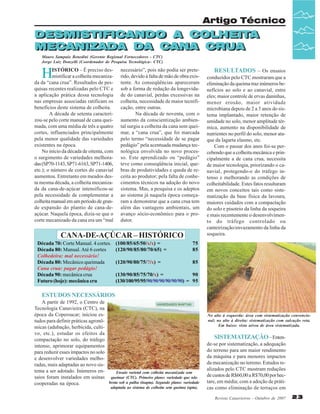 Artigo Técnico

DESMISTIFICANDO A COLHEITA
COLHEITA
DESMISTIFICANDO A COLHEITA
COLHEITA
MECANIZADA DA CANA CRUA
MECANIZADA DA CANA CRUA
Mauro Sampaio Benedini (Gerente Regional Fornecedores - CTC)
Jorge Luiz Donzelli (Coordenador de Pesquisa Tecnológica– CTC)

H

ISTÓRICO – É preciso desmistificar a colheita mecanizada da “cana crua”. Resultados de pesquisas recentes realizadas pelo CTC e
a aplicação prática dessa tecnologia
nas empresas associadas ratificam os
benefícios deste sistema de colheita.
A década de setenta caracterizou-se pelo corte manual de cana queimada, com uma média de três a quatro
cortes, influenciados principalmente
pela menor qualidade das variedades
existentes na época.
No início da década de oitenta, com
o surgimento de variedades melhoradas (SP70-1143, SP71-6163, SP71-1406,
etc.); o número de cortes do canavial
aumentou. Entretanto em meados desta mesma década, a colheita mecanizada da cana-de-açúcar intensificou-se
pela necessidade de complementar a
colheita manual em um período de grande expansão do plantio de cana-deaçúcar. Naquela época, dizia-se que o
corte mecanizado da cana era um “mal

necessário”, pois não podia ser preterido, devido à falta de mão de obra existente. As conseqüências apareceram
sob a forma de redução da longevidade do canavial, perdas excessivas na
colheita, necessidade de maior tecnificação, entre outras.
Na década de noventa, com o
aumento da conscientização ambiental surgiu a colheita da cana sem queimar, a “cana crua”, que foi marcada
pelo termo “necessidade de se pagar
pedágio” pela acentuada mudança tecnológica envolvida no novo processo. Este aprendizado ou “pedágio”
teve como conseqüência inicial, quebras de produtividades e queda de receita ao produtor; pela falta de conhecimentos técnicos na adoção do novo
sistema. Mas, a pesquisa e os adeptos
ao sistema já naquela época começaram a demonstrar que a cana crua tem
além das vantagens ambientais, um
avanço sócio-econômico para o produtor.

CANA-DE-AÇÚCAR – HISTÓRICO
Década 70: Corte Manual. 4 cortes.
Década 80: Manual. Até 6 cortes
Colhedeira: mal necessário!
Década 80: Mecânico queimada
Cana crua: pagar pedágio!
Década 90: mecânica crua
Futuro (hoje): mecânica cru

(100/85/65/50/x/x) =
(120/90/85/80/70/65) =

75
85

(120/90/80/75/?/x) =

RESULTADOS – Os ensaios
conduzidos pelo CTC mostraram que a
eliminação da queima traz inúmeros benefícios ao solo e ao canavial, entre
eles; maior controle de ervas daninhas,
menor erosão, maior atividade
microbiana depois de 2 a 3 anos do sistema implantado, maior retenção de
umidade no solo, menor amplitude térmica, aumento na disponibilidade de
nutrientes no perfil do solo, menor ataque da lagarta elasmo, etc.
Com o passar dos anos foi-se percebendo que a colheita mecânica e principalmente a de cana crua, necessita
de maior tecnologia, priorizando o canavial, protegendo-o do tráfego intenso e melhorando as condições de
colheitabilidade. Estes fatos resultaram
em novos conceitos tais como sistematização da base física da lavoura,
maiores cuidados com a compactação
do solo e pisoteio da linha da soqueira
e mais recentemente o desenvolvimento do tráfego controlado ou
canteirização/envazamento da linha da
soqueira.

85

(130/90/85/75/70/x) =
90
(130/100/95/95/90/90/90/90/90/90) = 95

ESTUDOS NECESSÁRIOS
A partir de 1992, o Centro de
Tecnologia Canavieira (CTC), na
época da Copersucar; iniciou estudos para definir práticas agronômicas (adubação, herbicida, cultivo, etc.), estudar os efeitos da
compactação no solo, do tráfego
intenso, aprimorar equipamentos
para reduzir esses impactos no solo
e desenvolver variedades melhoradas, mais adaptadas ao novo sistema a ser adotado. Inúmeros enEnsaio varietal com colheita mecanizada sem
saios foram instalados em usinas queimar (CTC). Primeiro plano: variedade que não
brota sob a palha (inapta). Segundo plano: variedade
cooperadas na época.
adaptada ao sistema de colheita sem queima (apta).

No alto à esquerda: área com sistematização convencional; no alto à direita: sistematização com sulcação reta.
Em baixo: vista aérea de área sistematizada.

SISTEMATIZAÇÃO – Entende-se por sistematização, a adequação
do terreno para um maior rendimento
da máquina e para menores impactos
da mecanização no terreno. Estudos realizados pelo CTC mostram reduções
de custos de R$60,00 a R$70,00 por hectare, em média; com a adoção de práticas como eliminação de terraços em
Revista Canavieiros - Outubro de 2007

23

 
