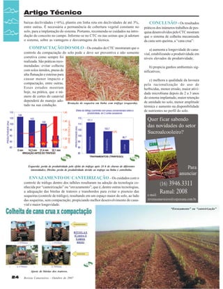 Artigo Técnico
baixas declividades (<6%), plantio em linha reta em declividades de até 3%,
entre outras. É necessária a permanência de cobertura vegetal constante no
solo, para a implantação do sistema. Portanto, recomenda-se cuidados na introdução do conceito no campo. Informe-se no CTC ou nas usinas que já adotam
o sistema, sobre as vantagens e desvantagens da técnica.

COMPACTAÇÃO DO SOLO – Os estudos do CTC mostraram que o
controle da compactação do solo pode e deve ser preventiva e não somente
corretiva como sempre foi
realizada. São práticas recomendadas: evitar colheita
com solos úmidos, pneus de
alta flutuação e esteiras para
causar menor impacto e
compactação, entre outras.
Esses estudos mostram
hoje, na prática, que o número de cortes do canavial
dependerá do manejo adoBrotação de soqueira em linha com tráfego (esquerda).
tado na sua condução.

CONCLUSÃO - Os resultados
práticos dos inúmeros trabalhos de pesquisa desenvolvidos pelo CTC mostram
que o sistema de colheita mecanizada
da cana sem queima, a “cana crua”:
a) aumenta a longevidade do canavial, estabilizando a produtividade em
níveis elevados de produtividade;
b) propicia ganhos ambientais significativos;
c) melhora a qualidade da lavoura
pela racionalização do uso de
herbicidas, menor erosão, maior atividade microbiana depois de 2 a 3 anos
do sistema implantado, maior retenção
de umidade no solo, menor amplitude
térmica e aumento na disponibilidade
de nutrientes no perfil do solo.

Esquerda: perda de produtividade pelo efeito do tráfego após 24 h de chuvas de diferentes
intensidades; Direita: perda de produtividade devido ao trafego na linha e entrelinha.

ENVAZAMENTO OU CANTEIRIZAÇÃO – Os cuidados com o
controle de tráfego dentro dos talhões resultaram na adoção da tecnologia conhecida por “canteirização” ou “envazamento”; que é, dentre outras tecnologias,
a adequação das bitolas de tratores e transbordos para evitar o pisoteio das
soqueiras (controle de tráfego), resultando em um espaço maior do solo, ao lado
das soqueiras, sem compactação; propiciando melhor desenvolvimento do canavial e maior longevidade.
“Envazamento” ou “canteirização”

Ajuste de bitolas dos tratores.

24

Revista Canavieiros - Outubro de 2007

 