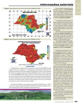 Informações setoriais
Mapa 2: Água Disponível no Solo ao final de SETEMBRO de 2006.

Mapa 3: Água Disponível no Solo ao final de SETEMBRO de 2007.

Comparando-se os mapas acima, mostram que ao final de SETEMBRO de 2006
(mapa 2), mês que "carregava" as consequências de um período longo de estiagem (deste meados de abril), havia ainda uma larga faixa, Centro-Leste e Sudoeste
do Estado, em condições críticas de Disponibilidade de Água no Solo. Entretanto, neste SETEMBRO de 2007 (mapa 3), que em muitos dos locais observados não
houve ocorrência de chuvas (vide quadro acima) e agravado por altas temperaturas desde meados do mês, toda região canavieira do Estado de São Paulo apresentava-se com índices muito críticos de Água Disponível no Solo, acentuandose ainda mais nestes 10 dias iniciais de outubro.
Para bem dos Humanos, que muito precisam ajudar a Mãe Natureza, e todos
seres vivos, desejamos que ao receberem esta Revista, estejam assistindo a ocorrência das primeiras chuvas significativas desta primavera.

Como subsídio a planejamentos de
atividades futuras, a CANAOESTE
resume o prognóstico climático de consenso entre INMET-Instituto Nacional de Meteorologia e INPE-Instituto
Nacional de Pesquisas Espaciais para
os meses de outubro a dezembro.
- A temperatura média poderá ser
acima ou ligeiramente acima nas normais climáticas nas Regiões Sudeste
e Centro Oeste do Brasil; enquanto
que na Região Sul prevê-se que a temperatura média poderá "ficar" próxima da média;
- Quanto às chuvas previstas para
os meses de outubro a dezembro, estas poderão "ficar" abaixo das respectivas médias históricas em todos os
Estados da Região Centro Sul, excetuando-se o Rio Grande do Sul;
- Exemplificando para Ribeirão Preto e municípios vizinhos, as médias
históricas pelo Centro Apta-IAC, são
de 130mm em outubro, 215mm em novembro e de 270mm em dezembro.
Lembrando das Reuniões Técnicas realizadas entre julho e agosto, a
CANAOESTE volta recomendar que
mantenham revisados e "tinindo" os
equipamentos para tratos culturais,
adubações e pulverizadores de
herbicidas, pois as chuvas (desta vez)
estão mais próximas. Quando muito,
a partir de 20 de outubro.
Deve-se acrescentar, ainda, que
tratos culturais mecânicos mais enérgicos (por exemplo, as escarificações)
são dispensáveis em áreas que não
sofreram pisoteios, mesmo após chuvas de 40-50mm. Também nas áreas
que tenham sido colhidas no início
da safra e não foram cultivadas na
época, os cultivos profundos devem
ser analisados, pois após o reinício
das chuvas o sistema radicular terá
condições, com rapidez, para emitir
novas raízes, principalmente, as de
absorção de água e nutrientes. Tais
cultivos irão cortar as raízes e pesquisas mostram que, nestes casos, podem provocar danos.
Por outro lado, devem atentar para
o controle do mato, preferentemente
em pré-emergência, desde que a umidade do solo permita.
Persistindo dúvidas, consultem os
Técnicos mais próximos.
Revista Canavieiros - Outubro de 2007

27

 