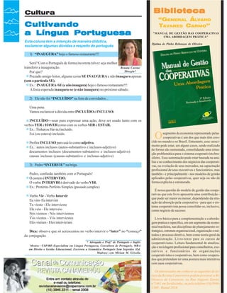 Cultura

Cultivando
a Língua Portuguesa
Esta coluna tem a intenção de maneira didática,
esclarecer algumas dúvidas a respeito do português

Biblioteca
“GENERAL ÁLVARO
TAVARES CARMO”
"MANUAL DE GESTÃO DAS COOPERATIVAS
UMA ABORDAGEM PRÁTICA"
Djalma de Pinho Rebouças de Oliveira

1) “INAUGURA” hoje o famoso restaurante!!!
Será? Com o Português de forma incorreta talvez seja melhor
transferir a inauguração.
Renata Carone
Sborgia*
Por que?
Prezado amigo leitor, alguma coisa SE INAUGURA e não inaugura apenas
(sem a partícula SE).
Ex.: INAUGURA-SE (e não inaugura) hoje o famoso restaurante!!!
A festa esperada inaugura-se (e não inaugura) no próximo sábado.
2) Ele não foi “INCLUÍDO” na lista de convidados...
Uma pena.
Vamos esclarecer a dúvida entre INCLUÍDO e INCLUSO:
INCLUÍDO—usar para expressar uma ação, deve ser usado tanto com os
verbos TER e HAVER como com os verbos SER e ESTAR.
Ex.: Tinha(ou Havia) incluído.
Foi (ou estava) incluído.
Prefira INCLUSO para usá-lo como adjetivo.
Ex.: autos inclusos (autos-substantivo e inclusos-adjetivo)
documentos inclusos (documentos-substantivo e inclusos-adjetivo)
causas inclusas (causas-substantivo e inclusas-adjetivo)
3) Pedro “INTERVIU” na briga.
Pedro, confusão também com o Português!
O correto é INTERVEIO.
O verbo INTERVIR é derivado do verbo VIR.
Ex.: Pretérito Perfeito Simples (passado simples)
Verbo Vir - Verbo Intervir
Eu vim- Eu intervim
Tu vieste - Ele intervieste
Ele veio - Ele interveio
Nós viemos - Nós interviemos
Vós viestes - Vós interviestes
Eles vieram - Eles intervieram
Dica: observe que só acrescentou no verbo intervir o “inter” no “começo”
da conjugação.
* Advogada e Prof.ª de Português e Inglês
Mestra—USP/RP, Especialista em Língua Portuguesa, Consultora de Português, MBA
em Direito e Gestão Educacional, Escreveu a Gramática Português Sem Segredos (Ed.
Madras) com Miriam M. Grisolia

36

Revista Canavieiros - Outubro de 2007

O

segmento da economia representado pelas
cooperativas é um dos que mais têm crescido no mundo e no Brasil. Entretanto, esse crescimento pode estar, em alguns casos, sendo realizado
de forma não sustentada, consolidando uma situação problemática para o sistema cooperativista brasileiro. Essa sustentação pode estar baseada na análise e no conhecimento dos negócios das cooperativas, na evolução de seus mercados, na capacitação
profissional de seus executivos e funcionários, mas
também - e principalmente - nos modelos de gestão
aplicados pelas cooperativas, quer seja ou não de
forma explícita e estruturada.
É nessa questão do modelo de gestão das cooperativas que este livro apresenta uma contribuição que pode ser maior ou menor, dependendo da situação de absorção pela cooperativa - para que o sistema cooperativista possa consolidar-se, inclusive,
como negócio de sucesso.
Livro básico para a complementação e a abordagem pratica e específica, em um segmento da economia brasileira, nas disciplinas de planejamento estratégico, estrutura organizacional, organização e métodos e processo diretivo, bem como teoria geral da
administração. Livro-texto para os cursos de
cooperativismo. Leitura fundamental de atualização e reciclagem profissional para conselheiros, executivos e funcionários de organizações
cooperativistas e cooperativas, bem como cooperados que pretendam ter uma postura mais interativa
com suas cooperativas.
Os interessados em conhecer as sugestões de leitura da Revista Canavieiros podem procurar a Biblioteca da Canaoeste, na Rua Augusto Zanini,
nº1461 em Sertãozinho, ou pelo telefone (16)39463300 - Ramal 2016

 