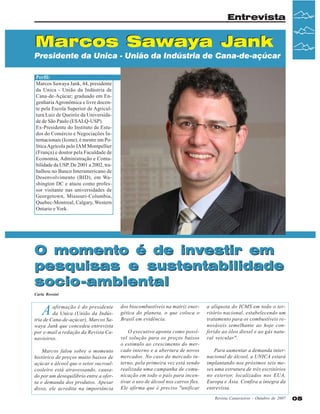 Entrevista

Marcos Sawaya Jank
Presidente da Unica - União da Indústria de Cana-de-açúcar
Perfil:
Marcos Sawaya Jank, 44, presidente
da Unica - União da Indústria de
Cana-de-Açúcar; graduado em Engenharia Agronômica e livre docente pela Escola Superior de Agricultura Luiz de Queiróz da Universidade de São Paulo (ESALQ-USP).
Ex-Presidente do Instituto de Estudos do Comércio e Negociações Internacionais (Icone), é mestre em Política Agrícola pelo IAM Montpellier
(França) e doutor pela Faculdade de
Economia, Administração e Contabilidade da USP. De 2001 a 2002, trabalhou no Banco Interamericano de
Desenvolvimento (BID), em Washington DC e atuou como professor visitante nas universidades de
Georgetown, Missouri-Columbia,
Quebec-Montreal, Calgary, Western
Ontario e York.

O momento é de investir em
pesquisas e sustentabilidade
socio-ambiental
Carla Rossini

A

afirmação é do presidente
da Unica (União da Indústria de Cana-de-açúcar), Marcos Sawaya Jank que concedeu entrevista
por e-mail a redação da Revista Canavieiros.
Marcos falou sobre o momento
histórico de preços muito baixos de
açúcar e álcool que o setor sucroalcooleiro está atravessando, causado por um desequilíbrio entre a oferta e demanda dos produtos. Apesar
disso, ele acredita na importância

dos biocombustíveis na matriz energética do planeta, o que coloca o
Brasil em evidência.
O executivo aponta como possível solução para os preços baixos
o estimulo ao crescimento do mercado interno e a abertura de novos
mercados. No caso do mercado interno, pela primeira vez está sendo
realizada uma campanha de comunicação em todo o país para incentivar o uso de álcool nos carros flex.
Ele afirma que é preciso "unificar

a alíquota do ICMS em todo o território nacional, estabelecendo um
tratamento para os combustíveis renováveis semelhante ao hoje conferido ao óleo diesel e ao gás natural veicular".
Para aumentar a demanda internacional de álcool, a UNICA estará
implantando nos próximos seis meses uma estrutura de três escritórios
no exterior, localizados nos EUA,
Europa e Ásia. Confira a íntegra da
entrevista.
Revista Canavieiros - Outubro de 2007

05

 