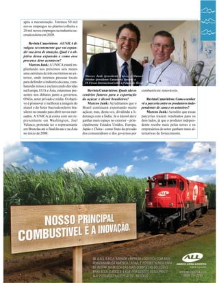 após a mecanização. Teremos 50 mil
novos empregos no plantio/colheita e
20 mil novos empregos na indústria sucroalcooleira em 2020.
Revista Canavieiros: A UNICA divulgou recentemente que vai expandir sua área de atuação. Qual é o objetivo dessa expansão e como esse
processo deve acontecer?
Marcos Jank: A UNICA estará implantando nos próximos seis meses
uma estrutura de três escritórios no exterior, onde teremos pessoas locais
para defender a indústria da cana, combatendo mitos e esclarecendo dúvidas
na Europa, EUA e Ásia, estaremos presentes nos debates junto a governos,
ONGs, setor privado e mídia. O objetivo é promover e melhorar a imagem do
etanol e do Setor Sucroalcooleiro brasileiro no mundo para abrir novos mercados. A UNICA já conta com um representante em Washington, Joel
Velasco, pretende ter o representante
em Bruxelas até o final do ano e na Ásia
no início de 2008.

08

Marcos Jank (presidente Unica) e Manoel
Ortolan (presidente Canaoeste) durante o
IX Fórum Internacional sobre o Futuro do Álcool

Revista Canavieiros: Quais são os
cenários futuros para a exportação
do açúcar e álcool brasileiros?
Marcos Jank: Acreditamos que o
Brasil continuará exportando muito
açúcar, mas, desta vez, dividindo a liderança com a Índia. Já o álcool deve
ganhar mais espaço no exterior – principalmente Estados Unidos, Europa,
Japão e China - como fruto da pressão
dos consumidores e dos governos por

combustíveis renováveis.
Revista Canavieiros: Como o senhor
vê a parceria entre os produtores independentes de cana e os usineiros?
Marcos Jank: Acredito que essas
parcerias trazem resultados para os
dois lados, já que o produtor independente recebe mais pelas terras e os
empresários do setor ganham mais alternativas de fornecimento.

Revista Canavieiros - Outubro de 2007

07

 