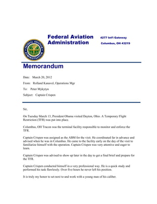 Federal Aviation 4277 Int’l Gateway
Administration Columbus, OH 43219
Memorandum
Date: March 20, 2012
From: Rolland Kanavel, Operations Mgr
To: Peter Mykytyn
Subject: Captain Crispen
Sir,
On Tuesday March 13, President Obama visited Dayton, Ohio. A Temporary Flight
Restriction (TFR) was put into place.
Columbus, OH Tracon was the terminal facility responsible to monitor and enforce the
TFR.
Captain Crispen was assigned as the ABM for the visit. He coordinated far in advance and
advised when he was in Columbus. He came to the facility early on the day of the visit to
familiarize himself with the operation. Captain Crispen was very attentive and eager to
learn.
Captain Crispen was advised to show up later in the day to get a final brief and prepare for
the TFR.
Captain Crispen conducted himself in a very professional way. He is a quick study and
performed his task flawlessly. Over five hours he never left his position.
It is truly my honor to set next to and work with a young man of his caliber.
 
