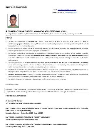 RAKESH KUMAR SINGH
E-mail: rakeshrajput210@gmail.com
Contact- Mobile no: +919888545959
 CONSTRUCTION OPERATIONS MANAGEMENT PROFESSIONAL (CIVIL)
Seeking a position to utilize my skills and abilities in an Industry that offers professional growth while being resourceful.
PROFILE
 Technically accomplished Sr.Executive civil with a career span of 5+ years in managing wide range of all types of
construction projects with design review, S/C measurement and quality assurance; currently spearheading efforts with JK
Cement LTD as a Sr. Technical Executive.
 Proven capabilities in project execution, monitoring planning, quality control, mobilizing & managing materials, machines
and manpower resources to accelerate project implementation.
 Established performance benchmarks in accomplishing prestigious construction projects within defined time/cost
parameters. Core strengths in collaborating with project teams, interfacing with clients and deploying technology to build
successful solutions for clients. Innate strengths in instilling multi-skilling aptitude among workmen for performance
enhancement.
 Sound understanding of the Construction of Buildings, Industrial Standards and Health & Safety Norms (HSE Guidelines)
while commissioning projects; adheres to Statutory Requirements while commissioning the projects as well implements
safety norms and procedures across diverse industrial systems / processes.
 Prolific team builder, trainer, and a motivator having ability to integrate team efforts to maximize overall team productivity.
Strong analytical and problem solving skills. Excellent written and verbal communication abilities.
 Provides technical services to enhance Company cementitious customers’ operations, Resolves customer product issues
and technical concerns related to civil construction, cement workmanship, planning etc.
 Participates in long-term product development and performance improvement initiatives.
Core Competencies:
Execution • Quality Assurance • Construction Management • Planning & Scheduling • Resources & Material Allocation •
Analytical Skills • Estimation & Operations • Drawings & Documentation • Technical Training & Development.
PROFESSIONAL EXPERIENCE:
JK Cement LTD (Delhi):
Sr. Technical Executive – August 2014 to Present
L&T- POWER, 2X700 MW RAJASTHAN ATOMIC POWER PROJECT, NUCLEAR POWER CORPORATION OF INDIA,
RAWATBHATA KOTA (RAJASTHAN).
Executive Engineer – September 2013- August-2014
L&T POWER, 2 X 600 MW, ITPCL POWER PROJECT, TAMIL NADU.
Senior Engineer –April 2013-September 2013
L&T POWER, 2X700 MW SUPERCRITICAL THERMAL POWER PROJECT, RAJPURA (PUNJAB)
Senior Engineer –July 2012 – April 2013
 