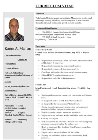 CURRICULUM VITAE
Karim A. Mamari
Contact Information:
Contact No
+96896087404
Present Address:
Flat no.9 ,Salim Bahar
Appartment,Salalah,Sultanate of
Oman
E-Mail:
karim_maamari@yahoo.com
Personal Data:
Date of Birth : August 11, 1970,
Place of Birth : Haret El Saray -
Syria
Nationality : Syrian
Marital Status: Married
Languages
Known : English
(Good)& Arabic(Mother tongue)
Hobbies : Swimming,
biking and traveling.
Objective
To be hospitable to the guests and satisfying Management needs, which
encourages learning, creativity, provides exposure to new ideas and
stimulates personal, professional growth in Hotel industry.
Professional Qualification
• 1986-1990-El Hawash High School-Wadi El Nasara
Baccalaureate Degree, Experimental Science Series
• 1990-1993-Al Baath University –Homs
Engineering - Contractor
Experience
Senior Sous Chef
Crowne Plaza Salalah- Sultanate Oman- Aug 2009 – August
2016
• Responsible for day to day kitchen operations, which include hot,
cold & bakery & patisseries.
• Responsible for maintaining hygiene in all sections.
• Responsible for store, ordering, equipment’s etc.
• Coordinate with engineering department for maintenances.
• Follow HACCP standards in entire areas.
• Responsible for all ODC & Banquet events.
Senior CDP
InterContinental Hotel Resort & Spa Mzaar- Feb 2000 – Aug
2009
• Handling of International cuisine, A la carte cuisine and Healthy
food.
• In charge at Gaucho’s Grill & Pub: “Mexican Food”.
• In charge at La Tavola restaurant: “Italian Food”.
• Manage to run the personnel activities, time up keeping and
control the kitchen equipment maintenance.
• Help in preparing banquet menus and assessment.
• Prepare breakfast for Room Service and buffet, lunch and dinner.
• Cooking Plat de Jour.
• Daily contact with the Executive Chef and assist him in preparing
employee rosters and leading the kitchen crew.
• Ready to manipulate Live Cooking: Thai, Chinese, Mongolian,
Fajita, Tapaniaki …
• Prepare orders and needed items for the kitchen.
• Keep up eye on kitchen hygiene, fixed/variable costs, food
portions …
 