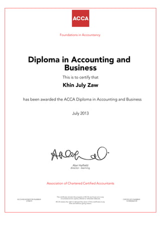 Foundations in Accountancy
Diploma in Accounting and
Business
This is to certify that
Khin July Zaw
has been awarded the ACCA Diploma in Accounting and Business
July 2013
Alan Hatfield
director - learning
Association of Chartered Certified Accountants
ACCA REGISTRATION NUMBER:
2758415
This certificate remains the property of ACCA and must not in any
circumstances be copied, altered or otherwise defaced.
ACCA retains the right to demand the return of this certificate at any
time and without giving reason.
CERTIFICATE NUMBER:
7510940264149
 