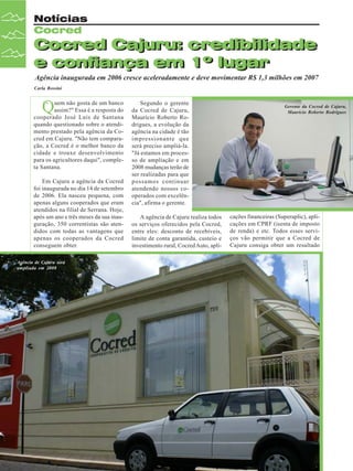 Notícias
Cocred

Cocred Cajuru: credibilidade
Cocred Cajuru: credibilidade
e confiança em 1º lugar
e confiança em 1º lugar
Agência inaugurada em 2006 cresce aceleradamente e deve movimentar R$ 1,3 milhões em 2007
Carla Rossini

“
Q

uem não gosta de um banco
assim?" Essa é a resposta do
cooperado José Luís de Santana
quando questionado sobre o atendimento prestado pela agência da Cocred em Cajuru. "Não tem comparação, a Cocred é o melhor banco da
cidade e trouxe desenvolvimento
para os agricultores daqui", completa Santana.
Em Cajuru a agência da Cocred
foi inaugurada no dia 14 de setembro
de 2006. Ela nasceu pequena, com
apenas alguns cooperados que eram
atendidos na filial de Serrana. Hoje,
após um ano e três meses da sua inauguração, 350 correntistas são atendidos com todas as vantagens que
apenas os cooperados da Cocred
conseguem obter.
Agência de Cajuru será
ampliada em 2008

16

Revista Canavieiros - Dezembro de 2007

Segundo o gerente
da Cocred de Cajuru,
Maurício Roberto Rodrigues, a evolução da
agência na cidade é tão
impressionante que
será preciso ampliá-la.
"Já estamos em processo de ampliação e em
2008 mudanças terão de
ser realizadas para que
possamos continuar
atendendo nossos cooperados com excelência", afirma o gerente.
A agência de Cajuru realiza todos
os serviços oferecidos pela Cocred,
entre eles: desconto de recebíveis,
limite de conta garantida, custeio e
investimento rural, Cocred Auto, apli-

Gerente da Cocred de Cajuru,
Maurício Roberto Rodrigues

cações financeiras (Superaplic), aplicações em CPRF (isenta de imposto
de renda) e etc. Todos esses serviços vão permitir que a Cocred de
Cajuru consiga obter um resultado

 