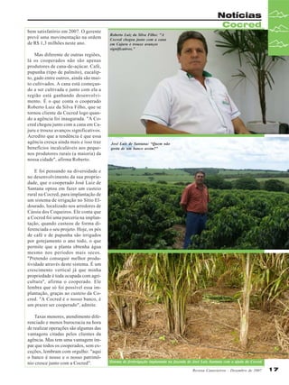 bem satisfatório em 2007. O gerente
prevê uma movimentação na ordem
de R$ 1,3 milhões neste ano.
Mas diferente de outras regiões,
lá os cooperados não são apenas
produtores de cana-de-açúcar. Café,
pupunha (tipo de palmito), eucalipto, gado entre outros, ainda são muito cultivados. A cana está começando a ser cultivada e junto com ela a
região está ganhando desenvolvimento. É o que conta o cooperado
Roberto Luiz da Silva Filho, que se
tornou cliente da Cocred logo quando a agência foi inaugurada. "A Cocred chegou junto com a cana em Cajuru e trouxe avanços significativos.
Acredito que a tendência é que essa
agência cresça ainda mais e isso traz
benefícios incalculáveis aos pequenos produtores rurais (a maioria) da
nossa cidade", afirma Roberto.

Notícias
Cocred
Roberto Luiz da Silva Filho: "A
Cocred chegou junto com a cana
em Cajuru e trouxe avanços
significativos.”

José Luís de Santana: “Quem não
gosta de um banco assim?"

E foi pensando na diversidade e
no desenvolvimento da sua propriedade, que o cooperado José Luiz de
Santana optou em fazer um custeio
rural na Cocred, para implantação de
um sistema de irrigação no Sítio Eldourado, localizado nos arredores de
Cássia dos Coqueiros. Ele conta que
a Cocred foi uma parceria na implantação, quando custeou de forma diferenciada o seu projeto. Hoje, os pés
de café e de pupunha são irrigados
por gotejamento o ano todo, o que
permite que a planta obtenha água
mesmo nos períodos mais secos.
"Pretendo conseguir melhor produtividade através deste sistema. É um
crescimento vertical já que minha
propriedade é toda ocupada com agricultura", afirma o cooperado. Ele
lembra que só foi possível essa implantação, graças ao custeio da Cocred. "A Cocred é o nosso banco, é
um prazer ser cooperado", admite.
Taxas menores, atendimento diferenciado e menos burocracia na hora
de realizar operações são algumas das
vantagens citadas pelos clientes da
agência. Mas tem uma vantagem ímpar que todos os cooperados, sem exceções, lembram com orgulho: "aqui
o banco é nosso e o nosso patrimônio cresce junto com a Cocred".

Sistema de fertirrigação implantada na fazenda de José Luiz Santana com a ajuda da Cocred
Revista Canavieiros - Dezembro de 2007

17

 