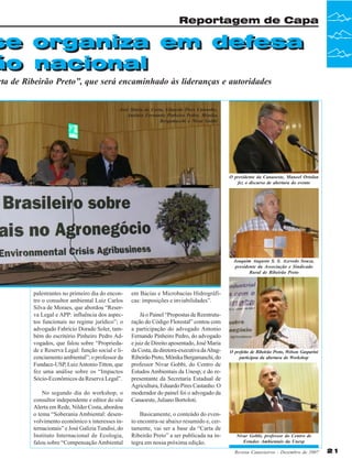 Reportagem de Capa

se organiza em defesa
se organiza em defesa
ão nacional
ão nacional

rta de Ribeirão Preto”, que será encaminhado às lideranças e autoridades
José Maria da Costa, Eduardo Pires Castanho,
Antônio Fernando Pinheiro Pedro, Mônika
Bergamaschi e Nivar Gobbi

O presidente da Canaoeste, Manoel Ortolan
fez o discurso de abertura do evento

Joaquim Augusto S. S. Azevedo Souza,
presidente da Associação e Sindicado
Rural de Ribeirão Preto

palestrantes no primeiro dia do encontro o consultor ambiental Luiz Carlos
Silva de Moraes, que abordou “Reserva Legal e APP: influência dos aspectos funcionais no regime jurídico”; o
advogado Fabrício Dorado Soler, também do escritório Pinheiro Pedro Advogados, que falou sobre “Propriedade e Reserva Legal: função social e licenciamento ambiental”; o professor da
Fundace-USP, Luiz Antonio Titton, que
fez uma análise sobre os “Impactos
Sócio-Econômicos da Reserva Legal”.
No segundo dia do workshop, o
consultor independente e editor do site
Alerta em Rede, Nilder Costa, abordou
o tema “Soberania Ambiental: desenvolvimento econômico x interesses internacionais” e José Galizia Tundisi, do
Instituto Internacional de Ecologia,
falou sobre “Compensação Ambiental

em Bacias e Microbacias Hidrográficas: imposições e inviabilidades”.
Já o Painel “Propostas de Reestruturação do Código Florestal” contou com
a participação do advogado Antonio
Fernando Pinheiro Pedro, do advogado
e juiz de Direito aposentado, José Maria
da Costa, da diretora-executiva da AbagRibeirão Preto, Mônika Bergamaschi, do
professor Nivar Gobbi, do Centro de
Estudos Ambientais da Unesp, e do representante da Secretaria Estadual de
Agricultura, Eduardo Pires Castanho. O
moderador do painel foi o advogado da
Canaoeste, Juliano Bortoloti.
Basicamente, o conteúdo do evento encontra-se abaixo resumido e, certamente, vai ser a base da “Carta de
Ribeirão Preto” a ser publicada na íntegra em nossa próxima edição.

O prefeito de Ribeirão Preto, Welson Gasparini
participou da abertura do Workshop

Nivar Gobbi, professor do Centro de
Estudos Ambientais da Unesp
Revista Canavieiros - Dezembro de 2007

21

 