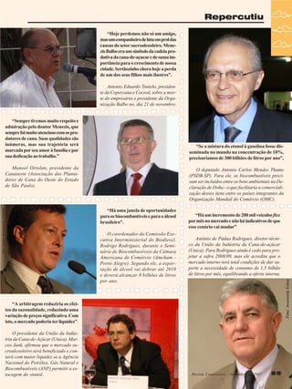 Repercutiu
“Hoje perdemos não só um amigo,
mas um companheiro de luta em prol das
causas do setor sucroalcooleiro. Menezis Balbo era um símbolo da cadeia produtiva da cana-de-açucar e de suma importância para o crescimento de nossa
cidade. Sertãozinho chora hoje a perda
de um dos seus filhos mais ilustres”.
Antonio Eduardo Tonielo, presidente da Copercana e Cocred, sobre a morte do empresário e presidente da Organização Balbo no, dia 21 de novembro.
“Sempre tivemos muito respeito e
admiração pelo doutor Menezis, que
sempre foi muito atencioso com os produtores de cana. Suas qualidades são
inúmeras, mas sua trajetória será
marcada por seu amor à família e por
sua dedicação ao trabalho.”

“Se a mistura do etanol à gasolina fosse disseminada no mundo na concentração de 10%,
precisaríamos de 300 bilhões de litros por ano”,

Manoel Ortolan, presidente da
Canaoeste (Associação dos Plantadores de Cana do Oeste do Estado
de São Paulo).

O deputado Antonio Carlos Mendes Thame
(PSDB-SP). Para ele, os biocombustíveis precisam ser incluídos entre os bens ambientais na Declaração de Doha - o que facilitaria a comercialização desses itens entre os países integrantes da
Organização Mundial do Comércio (OMC).

O coordenador da Comissão Executiva Interministerial do Biodiesel,
Rodrigo Rodrigues, durante o Seminário de Biocombustíveis da Câmara
Americana de Comércio (Amcham Porto Alegre). Segundo ele, a exportação de álcool vai dobrar até 2010
e deverá alcançar 8 bilhões de litros
por ano.

“Há um incremento de 200 mil veículos flex
por mês no mercado e não há indicativos de que
esse cenário vai mudar”
Antônio de Pádua Rodrigues, diretor-técnico da União da Indústria da Cana-de-açúcar
(Unica). Para Rodrigues ainda é cedo para projetar a safra 2008/09, mas ele acredita que o
mercado interno terá total condições de dar suporte a necessidade de consumo de 1,5 bilhão
de litros por mês, equilibrando a oferta interna.
Foto: Assessoria Unica

Foto: Luciano Bergamaschi /Amcham

“Há uma janela de oportunidades
para os biocombustíveis e para o álcool
brasileiro”.

“A arbitragem reduziria os efeitos da sazonalidade, reduzindo uma
variação de preços significativa. Com
isto, o mercado poderia ter liquidez”.
O presidente da União da Indústria da Cana-de-Açúcar (Unica), Marcos Jank, afirmou que o mercado sucroalcooleiro será beneficiado e contará com maior liquidez se a Agência
Nacional do Petróleo, Gás Natural e
Biocombustíveis (ANP) permitir a estocagem do etanol.

Revista Canavieiros - - Dezembro de 2007
Revista Canavieiros Dezembro de 2007

25

 