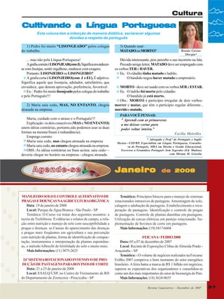 Cultura

Cultivando a Língua Portuguesa
Esta coluna tem a intenção de maneira didática, esclarecer algumas
dúvidas a respeito do português
1) Pedro foi muito “LISONGEADO” pelos colegas
do trabalho.
... mas não pela Língua Portuguesa!
A grafia correta é LISONJEAR(com J). Significa envaidecerse com lisonjas, sentir orgulhoso, enaltecer com exagero.
Portanto: LISONJEIRO ou LISONGEIRO?
A grafia certa é LISONJEIRO(com J e EI ). É adjetivo.
Significa aquele que lisonjeia, adulador, satisfatório, que
envaidece, que denota aprovação, preferência, favorável.
Ex.: Pedro foi muito lisonjeado pelos colegas do trabalho
e pelo Português!!!
2) Maria saiu cedo, MAS, NO ENTANTO, chegou
atrasada na empresa.
Maria, cuidado com o atraso e o Português!!!
Explicação: os dois conectivos (MAS e NO ENTANTO)
unem idéias contrárias, portanto,não podemos usar as duas
formas na mesma frase( é redundância).
Emprego correto:
Maria saiu cedo, mas chegou atrasada na empresa
Maria saiu cedo, no entanto chegou atrasada na empresa.
OBS.:As idéias contrárias na frase acima: saiu cedo—
deveria chegar no horário na empresa—chegou atrasada

Agende-se

MANEJO DO SOLO E CONTROLE ALTERNATIVO DE
PRAGAS E DOENÇAS NAAGRICULTURA ORGÂNICA
Data: 19 de janeiro de 2008
Local: Parque da Água Branca - São Paulo - SP
Temática: O Curso vai tratar dos seguintes assuntos: a
teoria da Trofobiose. Evidências e relatos de campo, a relação entre nutrição e manejo de solo com susceptibilidade a
pragas e doenças. as Causas do aparecimento das doenças
e pragas mais freqüentes em agricultura e sua prevenção
com nutrição de plantas, forma de identificação de compactação, instrumentos e interpretação de plantas espontâneas, o método Albrecht de fertilidade do solo e muito mais.
Mais Informações: (11) 3875-2625
24º SISTEMA ROTACIONADO INTENSIVO DE PRODUÇÃO DE PASTAGENS PARA BOVINOS DE CORTE
Data: 21 a 25 de janeiro de 2008
Local: ESALQ/USP, no Centro de Treinamento de RH
do Departamento de Zootecnia - Piracicaba - SP

3) Quando usar:
MATADO ou MORTO?

Renata Carone
Sborgia*

Dúvida interessante, pois percebo o uso incorreto na fala.
Prezado amigo leitor, MATADO deve ser empregado com
os verbos TER e HAVER.
Ex.: O cidadão tinha matado o ladrão.
O bandido negou haver matado o empresário.
MORTO –deve ser usado com os verbos SER e ESTAR.
Ex.: O ladrão foi morto pelo cidadão.
O bandido já está morto.
Obs.: MORTO é particípio irregular de dois verbos:
morrer e matar, que têm o particípio regular diferente ,
morrido e matado.
PARA VOCÊ PENSAR:
” Aprendi com as primaveras
a me deixar cortar para
poder voltar inteira.”
Cecília Meirelles
* Advogada e Prof.ª de Português e Inglês
Mestra—USP/RP, Especialista em Língua Portuguesa, Consultora de Português, MBA em Direito e Gestão Educacional,
Escreveu a Gramática Português Sem Segredos (Ed. Madras)
com Miriam M. Grisolia

Janeiro

de 2008

Temática: Princípios básicos para o manejo de sistemas
rotacionados intensivos de pastagens. Amostragem de solo,
calagem e adubação de pastagens. Estabelecimento e recuperação de pastagens. Identificação e controle de pragas
de pastagens. Controle de plantas daninhas em pastagens.
Utilização de cercas elétricas em pastejo rotacionado. Suplementação de bovinos de corte em pastagens.
Mais Informações: (19) 3417-6604
FEICANA / FEIBIO 2008
Data: 05 a 07 de dezembro de 2007
Local: Recinto de Exposições Clibas de Almeida Prado Araçatuba - SP
Temática: - O volume de negócios realizados na Feicana/
FeiBio 2007 comprova o bom momento do setor energético
brasileiro. A feira bateu a marca de R$ 1 bilhão em negócios,
superou as expectativas dos organizadores e consolidou-se
como um dos mais importantes do setor de bioenergia do País.
Mais Informações: (18) 3624-9655
Revista Canavieiros Dezembro de 2007
Revista Canavieiros - -Dezembro de 2007

37

 