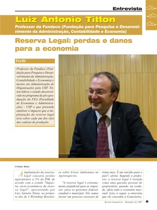 Entrevista

Luiz Antonio Titton

Professor da Fundace (Fundação para Pesquisa e Desenvolvimento da Administração, Contabilidade e Economia)

Reserva Legal: perdas e danos
para a economia
Perfil:
Professor da Fundace (Fundação para Pesquisa e Desenvolvimento da Administração,
Contabilidade e Economia) e
mestre em Administração de
Organizações pela USP, Titton lidera o estudo desenvolvido no programa de pós-graduação da FEA (Faculdade
de Economia e Administração) - USP e que pretende
analisar o impacto que a implantação da reserva legal
terá sobre cada um dos elos
das cadeias de produção.

Cristiane Barão

A

implantação da reservalegal causará perdas
equivalentes a 5% do PIB, de
acordo com o estudo "Impactos sócio-econômicos da reserva legal", apresentado por
Luiz Antonio Titton, no primeiro dia do I Workshop Brasilei-

ro sobre Crises Ambientais no
Agronegócios.
"A reserva legal é extremamente prejudicial para as empresas, para os governos federal,
estadual e municipal. Nós vamos
iniciar um processo recessivo de

trinta anos. É um suicídio para o
país", alerta. Segundo o professor, a reserva legal é tratada
como uma questão pessoal do
proprietário, quando, na verdade, afeta toda a economia nacional. Leia, a seguir, a entrevista
que ele concedeu à Canavieiros.
Revista Canavieiros - Dezembro de 2007

5

 