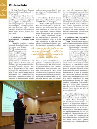 Entrevista
Revista Canavieiros: Quais os
impactos sócio-econômicos da reserva legal?
Luiz Antonio Titton - Nós estamos falando de uma queda de 5%
do PIB, se considerarmos, a grosso
modo, a perda de renda que vai haver no agronegócio e o gasto que o
setor terá para a recomposição dessas áreas de reserva legal. A nossa
carência de reserva legal em São
Paulo hoje é de 17% da área total
do Estado.

ração da reserva natural de 30 anos
em um ano só. No cálculo, eu já dividi em 30 anos.
Canavieiros: O estudo aponta
para uma perda de 6% no repasse
do ICMS para os municípios...
Titton: O ICMS é praticamente a
base de sustentação da gestão financeira dos municípios. Se você
tiver uma queda de 5% no PIB estadual, seguramente vamos ter um problema sério porque um quarto do
ICMS vai para o município. Vai faltar dinheiro para o município. Eu
projetei uma queda em 6% no ICMS
para o município ao mês, mas esse
número ainda é passível de revisão.
Os municípios hoje estão travados,

tos é pago sobre o consumo. Quanto você compra uma lata de ervilha,
ali está uma série de impostos que
deixarão de ser arrecadados. Deixarão de ser arrecadados porque caiu
a produção, porque o poder aquisitivo da população diminuiu por conta
da queda do PIB. Arrecadando menos, começa aquela bola de neve
que nos matou nas décadas 70 e 80:
o governo tem menos dinheiro, ele
não tem como investir o suficiente e
se inicia um processo recessivo.

Canavieiros: As perdas de 5%
Canavieiros: Qual a sua conclureferem-se ao PIB estadual ou da
são sobre a questão da reserva?
União?
Titton: Estrategicamente, a reserTitton: Eu considerei a melhor
va legal é extremamente prejudicial
condição do melhor Estado e projepara as empresas, para os governos
tei para o resto do país.
federal, estadual e municipal.
(A reserva legal) é altamente
No PIB estadual (a perda)
Nós vamos iniciar um proé de 5%, mas aqui nós escesso recessivo de trinta
concentradora de renda, é o
tamos com 20% de reseranos. É um suicídio para o
caminho para a formação de
va legal, não é nem 35%
país e estamos falando de
(estabelecido para as áreum problema mais sério,
grandes latifúndios
as de cerrado) e nem 80%
além da questão da proprie(para as áreas de floresta). Se você tendo os gastos com a folha de pa- dade. Também acho que temos de prepegar o Estado do Amazonas, por gamento e com a educação como as servar nossos ecossistemas, mas não
exemplo, que tem produtividade me- maiores despesas. Os prefeitos vão em prejuízo do ser humano. Como é
nor do que a nossa, o impacto é pior. ter problemas sérios. Pior é no âm- que o nosso país vai passar por uma
Se eu projetar Estado por Estado, bito estadual, onde as despesas tam- recessão, enquanto todos os países
acredito que o resultado será bem bém estão casadas e a falta desse estão tendo crescimento econômico?
pior. É que o nosso peso é maior e dinheiro significa queda no investi- Vamos bancar 30 anos de recessão
então pende a 5%. Eu não estou con- mento na educação de nível médio, por conta de um princípio? Eu ouço
siderando, como fizeram outros es- problemas graves de saúde, de se- muito que a questão da reserva legal
tudiosos, o desembolso da recupe- gurança. A maior parte dos impos- é da porteira para dentro. Fiz uma
análise de como ficaria o país e a situação é assustadora. Essa questão
da reserva legal é tratada como uma
questão pessoal do proprietário,
quando é uma questão que afeta a
economia nacional.

“

Canavieiros: Para os pequenos
e médios produtores, esse custo para
a recomposição é mais pesado?
Titton – Para o pequeno produtor, inviabiliza economicamente a exploração da propriedade. O produtor terá de fazer um desembolso para
a recomposição de 20% da sua área,
terá redução da renda porque irá perder a produção nesses 20%. (A reserva legal) É altamente concentradora de renda, é o caminho para a
formação de grandes latifúndios. Se
você somar esse prejuízo - o gasto
do dinheiro que o produtor não tem
6

Revista Canavieiros - Dezembro de 2007

 