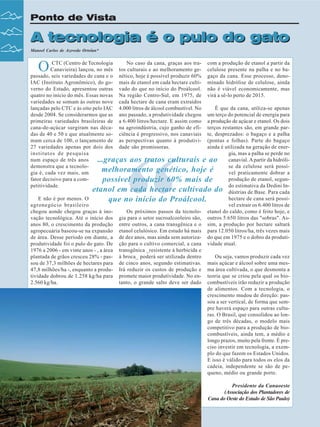 Ponto de Vista

A tecnologia é o pulo do gato
Manoel Carlos de Azevedo Ortolan*

O

CTC (Centro de Tecnologia
No caso da cana, graças aos tra- com a produção de etanol a partir da
Canavieira) lançou, no mês tos culturais e ao melhoramento ge- celulose presente na palha e no bapassado, seis variedades de cana e o nético, hoje é possível produzir 60% gaço da cana. Esse processo, denoIAC (Instituto Agronômico), do go- mais de etanol em cada hectare culti- minado hidrólise de celulose, ainda
verno do Estado, apresentou outras vado do que no início do Proálcool. não é viável economicamente, mas
quatro no início do mês. Essas novas Na região Centro-Sul, em 1975, de virá a sê-lo perto de 2015.
variedades se somam às outras nove cada hectare de cana eram extraídos
lançadas pelo CTC e às oito pelo IAC 4.000 litros de álcool combustível. No
É que da cana, utiliza-se apenas
desde 2004. Se considerarmos que as ano passado, a produtividade chegou um terço do potencial de energia para
primeiras variedades brasileiras de a 6.400 litros/hectare. E assim como a produção de açúcar e etanol. Os dois
cana-de-açúcar surgiram nas déca- na agroindústria, cujo ganho de efi- terços restantes são, em grande pardas de 40 e 50 e que atualmente so- ciência é progressivo, nos canaviais te, desprezados: o bagaço e a palha
mam cerca de 100, o lançamento de as perspectivas quanto à produtivi- (pontas e folhas). Parte do bagaço
27 variedades apenas por dois dos dade são promissoras.
ainda é utilizada na geração de enerinstitutos de pesquisa
gia, mas a palha se perde no
num espaço de três anos
...graças aos tratos culturais e ao canavial. A partir da hidrólidemonstra que a tecnolose da celulose será possímelhoramento genético, hoje é
gia é, cada vez mais, um
vel praticamente dobrar a
fator decisivo para a comprodução de etanol, segunpossível produzir 60% mais de
petitividade.
do estimativa da Dedini Inetanol em cada hectare cultivado do dústrias de Base. Para cada
E não é por menos. O
hectare de cana será possíque no início do Proálcool.
agronegócio brasileiro
vel extrair os 6.400 litros de
chegou aonde chegou graças à inoOs próximos passos da tecnolo- etanol do caldo, como é feito hoje, e
vação tecnológica. Até o início dos gia para o setor sucroalcooleiro são, outros 5.650 litros das "sobras". Asanos 80, o crescimento da produção entre outros, a cana transgênica e o sim, a produção por hectare saltará
agropecuária baseou-se na expansão etanol celulósico. Em estudo há mais para 12.050 litros/ha, três vezes mais
de área. Desse período em diante, a de dez anos, mas ainda sem autoriza- do que em 1975 e o dobro da produtiprodutividade foi o pulo do gato. De ção para o cultivo comercial, a cana vidade atual.
1976 a 2006 - em vinte anos - , a área transgênica _resistente à herbicida e
Ou seja, vamos produzir cada vez
plantada de grãos cresceu 28% - pas- à broca_ poderá ser utilizada dentro
sou de 37,3 milhões de hectares para de cinco anos, segundo estimativas. mais açúcar e álcool sobre uma mes47,8 milhões/ha -, enquanto a produ- Irá reduzir os custos de produção e ma área cultivada, o que desmonta a
tividade dobrou de 1.258 kg/ha para promete maior produtividade. No en- teoria que se criou pela qual os biotanto, o grande salto deve ser dado combustíveis irão reduzir a produção
2.560 kg/ha.
de alimentos. Com a tecnologia, o
crescimento mudou de direção: passou a ser vertical, de forma que sempre haverá espaço para outras culturas. O Brasil, que consolidou ao longo de três décadas, o modelo mais
competitivo para a produção de biocombustíveis, ainda tem, a médio e
longo prazos, muito pela frente. É preciso investir em tecnologia, a exemplo do que fazem os Estados Unidos.
E isso é válido para todos os elos da
cadeia, independente se são de pequeno, médio ou grande porte.

“

Presidente da Canaoeste
(Associação dos Plantadores de
Cana do Oeste do Estado de São Paulo)
8

Revista Canavieiros - Dezembro de 2007

 