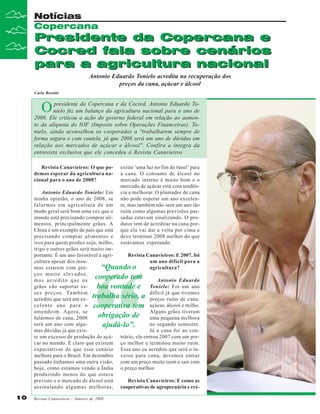 Notícias
Copercana

Presidente da Copercana e
Cocred fala sobre cenários
para a agricultura nacional
Antonio Eduardo Tonielo acredita na recuperação dos
preços da cana, açúcar e álcool

Carla Rossini

O

presidente da Copercana e da Cocred, Antonio Eduardo Tonielo fez um balanço da agricultura nacional para o ano de
2008. Ele criticou a ação do governo federal em relação ao aumento da alíquota do IOF (Imposto sobre Operações Financeiras). Tonielo, ainda aconselhou os cooperados a "trabalharem sempre de
forma segura e com cautela, já que 2008 será um ano de dúvidas em
relação aos mercados de açúcar e álcool". Confira a íntegra da
entrevista exclusiva que ele concedeu à Revista Canavieiros
Revista Canavieiros: O que podemos esperar da agricultura nacional para o ano de 2008?

existe ‘uma luz no fim do túnel’ para
a cana. O consumo de álcool no
mercado interno é muito bom e o
mercado de açúcar está com tendência a melhorar. O plantador de cana
não pode esperar um ano excelente, mas também não será um ano tão
ruim como algumas previsões passadas estavam sinalizando. O produtor tem de acreditar na cana porque ela vai dar a volta por cima e
deve terminar 2008 melhor do que
estávamos esperando.

Antonio Eduardo Tonielo: Em
minha opinião, o ano de 2008, se
falarmos em agricultura de um
modo geral será bom uma vez que o
mundo está precisando comprar alimentos, principalmente grãos. A
China é um exemplo de país que está
precisando comprar alimentos e
isso para quem produz soja, milho,
trigo e outros grãos será muito importante. É um ano favorável à agriRevista Canavieiros: E 2007, foi
cultura apesar dos insuum ano difícil para a
“Quando o
mos estarem com preagricultura?
ços muito elevados,
cooperado tem
mas acredito que os
Antonio Eduardo
grãos vão suportar esboa vontade e Tonielo: Foi um ano
s e s p r e ç o s . Ta m b é m
difícil já que tivemos
acredito que será um ex- trabalha sério, a preços ruins de cana,
c e l e n t e a n o p a r a o cooperativa tem açúcar, álcool e milho.
amendoim. Agora, se
Alguns grãos tiveram
obrigação de uma pequena melhora
falarmos de cana, 2008
será um ano com alguno segundo semestre.
ajudá-lo”.
mas dúvidas já que exisJá a cana foi ao conte um excesso de produção de açú- trário, ela entrou 2007 com um precar no mundo. É claro que existem ço melhor e terminou muito ruim.
expectativas de que esse cenário Esse ano eu acredito que será o inmelhore para o Brasil. Em dezembro verso para cana, devemos entrar
passado tínhamos uma outra visão, com um preço muito ruim e sair com
hoje, como estamos vendo a Índia o preço melhor.
produzindo menos do que estava
previsto e o mercado de álcool está
Revista Canavieiros: E como as
assinalando algumas melhoras, cooperativas de agropecuária e cré-

“

10
10

Revista Canavieiros - Janeiro de 2008

 