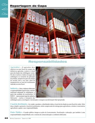 Reportagem de Capa

Responsabilidades
Agricultor – O agricultor deve
observar na nota fiscal de compra dos
defensivos agrícolas, o prazo e o local
para devolução das embalagens vazias.
Ele deve realizar a tríplice lavagem das
embalagens no momento da aplicação
do produto, prepará-las para devolução
de acordo com o seu tipo, além de
transportá-las ao local de recebimento
indicado na nota fiscal.
Indústria – Cabe a indústria fabricante
a responsabilidade legal de dar o destino
ambiental adequado às embalagens, a
partir das unidades de recebimento. O
INPEV - representante legal da indústria
fabricante – realiza o transporte das
embalagens para a reciclagem e incineração e assegura sua destinação final apropriada.

Canal de distribuição – Ao vender o produto, o distribuidor indica o local de devolução na nota fiscal de venda. Além
disso, dispõe e gerencia o local de recebimento, emite comprovante de entrega para agricultores, orienta e conscientiza
agricultores quanto suas responsabilidades.
Poder Público – O poder público integra as ações de licenciamento, fiscalização e educação, que também é uma
responsabilidade compartilhada com o sistema de comercialização e a indústria fabricante.
22

Revista Canavieiros - Janeiro de 2008

 