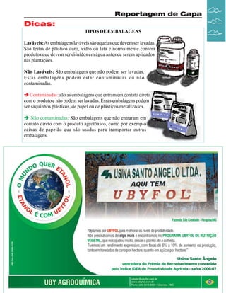 Reportagem de Capa

Dicas:
TIPOS DE EMBALAGENS
Laváveis: As embalagens laváveis são aquelas que devem ser lavadas.
São feitas de plástico duro, vidro ou lata e normalmente contém
produtos que devem ser diluídos em água antes de serem aplicados
nas plantações.
Não Laváveis: São embalagens que não podem ser lavadas.
Estas embalagens podem estar contaminadas ou não
contaminadas.
Contaminadas: são as embalagens que entram em contato direto
com o produto e não podem ser lavadas. Essas embalagens podem
ser saquinhos plásticos, de papel ou de plásticos metalizados.
Não contaminadas: São embalagens que não entraram em
contato direto com o produto agrotóxico, como por exemplo
caixas de papelão que são usadas para transportar outras
embalagens.

Revista Canavieiros - Janeiro de 2008

23

 