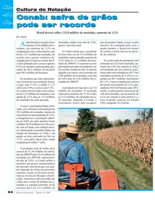 Cultura de Rotação

Conab: safra de grãos
pode ser recorde
Brasil deverá colher 135,8 milhões de toneladas, aumento de 3,1%
Da redação

A

safra brasileira de grãos deve
totalizar 135,8 milhões de toneladas, um aumento de 3,1% em
comparação com a safra anterior, que
foi de 131,7 milhões de toneladas, de
acordo com a quarta estimativa divulgada pela Conab no último dia 8.
A área plantada deve crescer apenas
0,3% em relação à safra passada, passando de 46,2 milhões de hectares
para 46,3 milhões de hectares.
Os produtos que mais apresentaram incremento na produção foram:
o trigo com 71,5%; o milho 1ª e 2ª
safra com 3,9% e o arroz com 5,5% .
Já a safra total de feijão está estimada em 3,27 milhões de toneladas, com
queda de 2,1% ante as 3,33 milhões
de toneladas da safra passada.
A soja é o principal produto cultivado, com estimativa de produção de
58,2 milhões de toneladas. Apesar do
incremento na área plantada de 1,2%,
a oleaginosa teve a produção reduzida em 0,4% (na safra anterior foram
colhidas 58,38 milhões/ton). De acordo com a Conab, essa redução devese à diminuição na produtividade em
função do fenômeno La Niña, e da
queda na área cultivada no Sul em
1,7%, com parte dessa área sendo
ocupada pelo milho 1ª safra.
A produção total de milho deve
crescer de 51,36 milhões de toneladas em 2006/07 para 53,36 milhões de
toneladas em 2007/08, representando alta de 3,9%. A Conab atribui o
aumento aos preços remuneradores
do mercado, mas alerta que esse quadro depende do clima nas próximas
semanas, já que as lavouras encontram-se em fase de floração e frutificação. A primeira safra de milho (de
verão) deve somar 38 milhões de toneladas e a segunda (safrinha, ou de
inverno) deve ser 15,3 milhões de
34

Revista Canavieiros - Janeiro de 2008

toneladas, ambas com alta de 3,9%,
iguais a da safra total.
A Conab estima que a produção
de arroz deve ser de 11,9 milhões de
toneladas, representando aumento de
5,5% sobre as 11,3 milhões de toneladas de 2006/07. O aumento ocorre
principalmente pela retomada do cultivo no Rio Grande do Sul. A safra de
algodão em caroço está estimada em
2,49 milhões de toneladas, com alta
de 4,8% ante as 2,38 milhões de toneladas de 2006/07.
A produção de trigo deve ser 3,8
milhões de toneladas. O resultado
representa aumento de 71,5% sobre
as 2,23 milhões de toneladas da safra passada. Segundo a Conab, o
crescimento ocorre pela recupera-

ção da produtividade, já que a safra
anterior foi castigada pela seca e
geada durante o desenvolvimento
da cultura e pelas chuvas no período de colheita.
Já a safra total de amendoim está
estimada em 232,4 mil toneladas, aumento de 2,8% em relação às 226,2
mil toneladas do ciclo anterior. A primeira safra está estimada em 187,7 mil
toneladas (aumento de 3,1%) e a segunda, em 44,7 milhões, incremento
de 1,1%. A área ocupada pela cultura
deverá ter um aumento de 2,1%, passando de 102,9 mil hectares para 105,1
mil/ha. A safra paulista deverá ser de
184 mil toneladas, um acréscimo de
6,1% em relação à safra anterior e a
área ocupada crescerá no Estado
5,8%, atingindo 76,2 mil/ha.

 