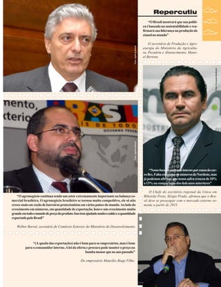 Repercutiu

O secretário de Produção e Agroenergia do Ministério da Agricultura, Pecuária e Abastecimento, Manoel Bertone.

Foto: Agência Brasil

Foto: Fernando Battistetti

Foto: Agência Brasil

“O Brasil mostrará que sua política é baseada na sustentabilidade e reafirmará sua liderança na produção do
etanol no mundo”

“Nosso foco é o mercado interno por causa do carro flex. Falta computar os números do Nordeste, mas
já podemos afirmar que nossa safra cresceu de 10%
a 13% na comparação dos dois anos anteriores”
“O agronegócio continua sendo um setor extremamente importante na balança comercial brasileira. O agronegócio brasileiro se tornou muito competitivo, ele só não
cresce mais em razão de barreiras protecionistas em vários países do mundo. Ao lado do
crescimento em números, em quantidade de exportação, houve um crescimento muito
grande em todo o mundo de preço do produto. Isso tem ajudado muito o saldo e a quantidade
exportada pelo Brasil”

O Chefe do escritório regional da Unica em
Ribeirão Preto, Sérgio Prado, afirmou que o Brasil deve se preocupar com o mercado externo somente a partir de 2015.

Welber Barral, secretário de Comércio Exterior, do Ministério do Desenvolvimento.

“(A queda das exportações) não é bom para os empresários, mas é bom
para o consumidor interno. A lei da oferta e procura pode manter o preço na
bomba menor que no ano passado”
Do empresário Maurílio Biagi Filho.

Revista Canavieiros - Janeiro de 2008
Revista Canavieiros - Janeiro de 2008

35

 