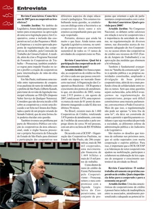 Entrevista
Revista Canavieiros: Como foi o
ano de 2007 para as cooperativas brasileiras?
Arnaldo Jardim: No âmbito do
Legislativo, foram dados passos importantes para avançarmos na aprovação
de uma nova legislação para o Ato Cooperativo, como a inclusão das cooperativas na Lei das Pequenas e Médias Empresas e a recém-aprovada proposta de regulamentação das cooperativas de trabalho, pela Comissão de
Trabalho da Câmara Federal. A medida, além de criar o Programa Nacional
de Fomento às Cooperativas de Trabalho – Pronacoop, também estabelece regras para impedir fraudes no setor e proibir a criação de cooperativas
para intermediação de mão-de-obra
terceirizada.
Em São Paulo, realizamos uma reunião entre representantes de cooperativas paulistas do ramo de trabalho com
o prefeito de São Paulo, Gilberto Kassab,
para tratar da revisão da legislação municipal referente ao ISS-QN (Imposto
Sobre Serviço de Qualquer Natureza).
Considero que não deveria incidir o ISS
sobre as cooperativas e existe uma discussão a ser feita na Câmara dos Deputados a partir de um projeto oriundo do
Senado Federal, que de uma forma clara poderia elucidar esta questão.
Também tivemos um problema por
parte do Ministério Público em relação às cooperativas da área educacional, onde o órgão buscou pressionar a própria Secretaria de Educação
do Estado de São Paulo para diminuir
a participação das cooperativas nos

6

Revista Canavieiros - Janeiro de 2008

diferentes aspectos da etapa educacional e pedagógica. Nós estamos trabalhando nesta questão, se estabeleceu um diálogo entre a Secretaria e as
cooperativas deste ramo e nós
estamos acompanhando para que isto
seja respeitado.
Portanto, destaco que ainda há
muito o que fazer. Ainda temos uma
Agenda Legislativa extensa, no sentido de proporcionar um crescimento
sustentável de todos os 13 ramos de
atividades do cooperativismo no País.
Revista Canavieiros: Qual foi à
participação das cooperativas de crédito na economia do país?
Arnaldo Jardim: Em franca expansão, as cooperativas de crédito no Brasil vêm a cada ano que passa concretizando seu espaço no mercado financeiro nacional. A Organização das Cooperativas Brasileiras – OCB aponta o
crescimento dos pontos de atendimento que, em dezembro de 2002, somavam 2.915 pontos e, em agosto de
2007, totalizavam 3.876, uma expressiva marca de mais de 01 ponto de atendimento inaugurado a cada 02 dias nos
últimos 56 meses.
No Brasil, existem mais de 1.460
Cooperativas de Crédito, totalizando
3.876 pontos de atendimento, com mais
de 3 milhões de associados e pelo emprego direto de cerca 30 mil pessoas,
com um ativo na faixa de R$ 30 bilhões
de reais.
De acordo com a OCESP – Organização das Cooperativas Paulistas, no
Estado de São Paulo, são 206 cooperativas, mais de 366
mil cooperados,
uma movimentação financeira de
1.469 bilhões e
mais de 15 mil postos de trabalho.
Como diretor do
ramo de crédito da
Frente Parlamentar
pelo Cooperativismo – Frencoop,
reitero o meu compromisso com a
Agenda Legislativa do Cooperativismo, um
conjunto de pro-

postas que orientam a ação de parlamentares compromissados com o setor.
Revista Canavieiros: Qual a previsão para 2008?
Arnaldo Jardim: No Congresso
Nacional, os debates serão calorosos
em relação à nova lei cooperativista e
à importância da unicidade do sistema; na regulamentação de diversos
ramos; nas discussões acerca do tratamento adequado do Ato Cooperativo; no acesso direto das cooperativas
de crédito aos recursos do FAT (Fundo de Amparo do Trabalhador); e na
aprovação das medidas que eliminem
a bi-tributação.
Também é fundamental avançarmos na “batalha da comunicação” junto à opinião pública e as próprias autoridades constituídas, ampliando a
divulgação de boas práticas
cooperativistas, além de ter o mais profundo clima de solidariedade entre todos os ramos. Sem que estas questões
sejam esclarecidas, acho difícil avançarmos na regulamentação do
cooperativismo, porque será difícil
constituirmos uma maioria parlamentar, convencermos o Poder Executivo.
Mais do que isso, a regulamentação
não pode ser apenas “a letra fria de
uma lei”, ela deve ser construída de
modo a permitir o aperfeiçoamento cotidiano e que seja reconhecida por toda
a sociedade, as diferentes esferas da
administração pública e do Judiciário
e do Legislativo.
São muitos os desafios que teremos de enfrentar nos próximos anos,
que só serão superados com muita
cooperação e espírito público. Para
isso, é importante que a OCB, OCESP
e as lideranças do setor cooperativista
ajudem na mobilização, participem e
colaborem na elaboração de leis capazes de assegurar o crescimento sustentável da atividade no Brasil.
Revista Canavieiros: O senhor
trabalha ativamente em prol das cooperativas de crédito. Qual a importância delas para o cooperado e para a
economia em geral?
Arnaldo Jardim: Uma das características do cooperativismo de crédito
é possuir baixo índice de inadimplência
entre os associados, atendimento personalizado e adequado ao potencial in-

 