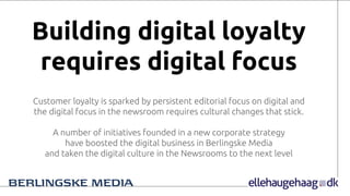 Building digital loyalty
requires digital focus
Customer loyalty is sparked by persistent editorial focus on digital and
the digital focus in the newsroom requires cultural changes that stick.
A number of initiatives founded in a new corporate strategy
have boosted the digital business in Berlingske Media
and taken the digital culture in the Newsrooms to the next level
 