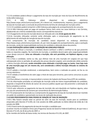 11
7.2.2 O candidato poderá efetuar o pagamento da taxa de inscrição por meio da Guia de Recolhimento da
União (GRU Cobrança).
7.2.3 A GRU Cobrança estará disponível no endereço eletrônico
http://www.cespe.unb.br/concursos/anatel_14 e deverá ser, imediatamente, impressa, para o pagamento
da taxa de inscrição após a conclusão do preenchimento da ficha de solicitação de inscrição online.
7.2.3.1 O candidato poderá reimprimir a GRU Cobrança pela página de acompanhamento do concurso.
7.2.4 A GRU Cobrança pode ser paga em qualquer banco, bem como nas casas lotéricas e nos Correios,
obedecendo aos critérios estabelecidos nesses correspondentes bancários.
7.2.5 O pagamento da taxa de inscrição deverá ser efetuado até o dia 15 de agosto de 2014.
7.2.6 As inscrições efetuadas somente serão efetivadas após a comprovação de pagamento ou do
deferimento da solicitação de isenção da taxa de inscrição.
7.3 O comprovante de inscrição do candidato estará disponível no endereço eletrônico
http://www.cespe.unb.br/concursos/anatel_14, por meio da página de acompanhamento, após a aceitação
da inscrição, sendo de responsabilidade exclusiva do candidato a obtenção desse documento.
7.4 DAS DISPOSIÇÕES GERAIS SOBRE A INSCRIÇÃO NO CONCURSO PÚBLICO
7.4.1 Antes de efetuar a inscrição, o candidato deverá conhecer o edital e certificar-se de que preenche
todos os requisitos exigidos. No momento da inscrição, o candidato deverá optar pelo cargo/especialidade
a que deseja concorrer. Uma vez efetuada a inscrição, não será permitida, em hipótese alguma, a sua
alteração.
7.4.1.1 Para o candidato, isento ou não, que efetivar mais de uma inscrição em cargo(s) em que haja
sobreposição entre os períodos de aplicação das provas desse(s) cargo(s), será considerada válida somente
a última inscrição efetivada, sendo entendida como efetivada a inscrição paga ou isenta. Caso haja mais
de uma inscrição paga em um mesmo dia, será considerada a última inscrição efetuada no sistema do
CespeUnB.
7.4.2 É vedada a inscrição condicional, a extemporânea, bem como a realizada via postal, via fax ou via
correio eletrônico.
7.4.3 É vedada a transferência do valor pago a título de taxa para terceiros, para outros concursos ou para
outro cargo.
7.4.4 Para efetuar a inscrição, é imprescindível o número do Cadastro de Pessoa Física (CPF) do candidato.
7.4.5 As informações prestadas na solicitação de inscrição serão de inteira responsabilidade do candidato,
dispondo o CespeUnB do direito de excluir do concurso público aquele que não preencher a solicitação de
forma completa e correta.
7.4.6 O valor referente ao pagamento da taxa de inscrição não será devolvido em hipótese alguma, salvo
em caso de cancelamento do certame por conveniência da Administração Pública.
7.4.7 O comprovante de inscrição ou o comprovante de pagamento da taxa de inscrição deverá ser mantido
em poder do candidato e apresentado nos locais de realização das provas.
7.4.8 DOS PROCEDIMENTOS PARA PEDIDO DE ISENÇÃO DE TAXA DE INSCRIÇÃO
7.4.8.1 Não haverá isenção total ou parcial do valor da taxa de inscrição, exceto para os candidatos
amparados pelo Decreto nº 6.593, de 2 de outubro de 2008, publicado no Diário Oficial da União de 3 de
outubro de 2008.
7.4.8.2 Estará isento do pagamento da taxa de inscrição o candidato que:
a) estiver inscrito no Cadastro Único para Programas Sociais do Governo Federal (CadÚnico), de que trata o
Decreto nº 6.135, de 26 de junho de 2007; e
b) for membro de família de baixa renda, nos termos do Decreto nº 6.135, de 2007.
 