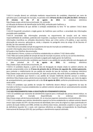 12
7.4.8.3 A isenção deverá ser solicitada mediante requerimento do candidato, disponível por meio do
aplicativo para a solicitação de inscrição, no período entre 10 horas do dia 11 de julho de 2014 e 23 horas e
59 minutos do dia 1º de agosto de 2014, no endereço eletrônico
http://www.cespe.unb.br/concursos/anatel_14, contendo:
a) indicação do Número de Identificação Social (NIS), atribuído pelo CadÚnico; e
b) declaração eletrônica de que atende à condição estabelecida na letra “b” do subitem 7.4.8.2 deste
edital.
7.4.8.4 O CespeUnB consultará o órgão gestor do CadÚnico para verificar a veracidade das informações
prestadas pelo candidato.
7.4.8.5 A veracidade das informações prestadas no requerimento de isenção será de inteira
responsabilidade do candidato, podendo este responder, a qualquer momento, no caso de serem prestadas
informações inverídicas ou utilizados documentos falsos, por crime contra a fé pública, o que acarreta
eliminação do concurso, aplicando-se, ainda, o disposto no parágrafo único do artigo 10 do Decreto nº
83.936, de 6 de setembro de 1979.
7.4.8.6 Não será concedida isenção de pagamento de taxa de inscrição ao candidato que:
a) omitir informações e(ou) torná-las inverídicas;
b) fraudar e (ou) falsificar documentação;
c) não observar a forma, o prazo e os horários estabelecidos no subitem 7.4.8.3 deste edital.
7.4.8.7 Não será aceito pedido de isenção de taxa de inscrição via postal, via fax ou via correio eletrônico.
7.4.8.8 Cada pedido de isenção será analisado e julgado pelo órgão gestor do CadÚnico.
7.4.8.9 A relação provisória dos candidatos que tiveram o seu pedido de isenção deferido será divulgada até
a data provável de 7 de agosto de 2014, no endereço eletrônico
http://www.cespe.unb.br/concursos/anatel_14.
7.4.8.9.1 O candidato disporá, a partir da data de divulgação da relação citada no subitem anterior, do
período compreendido entre às 9 horas do primeiro dia às 18 horas do segundo dia, ininterruptamente,
para contestar o indeferimento do seu pedido de isenção de taxa de inscrição, no endereço eletrônico
http://www.cespe.unb.br/concursos/anatel_14. Após esse período, não serão aceitos pedidos de revisão.
7.4.8.10 Os candidatos que tiverem o seu pedido de isenção indeferido deverão acessar o endereço
eletrônico http://www.cespe.unb.br/concursos/anatel_14 e imprimir a GRU Cobrança, por meio da página
de acompanhamento, para pagamento até o dia 15 de agosto de 2014, conforme procedimentos descritos
neste edital.
7.4.8.11 O candidato cujo pedido de isenção for indeferido deverá efetuar o pagamento da taxa de
inscrição na forma e no prazo estabelecidos no subitem anterior sob pena de ser automaticamente excluído
do concurso público.
7.4.9 DOS PROCEDIMENTOS PARA A SOLICITAÇÃO DE ATENDIMENTO ESPECIAL
7.4.9.1 O candidato que necessitar de atendimento especial para a realização das provas deverá indicar, na
solicitação de inscrição disponibilizada no endereço eletrônico
http://www.cespe.unb.br/concursos/anatel_14, os recursos especiais necessários a tal atendimento.
7.4.9.1.1 O candidato que solicitar atendimento especial na forma estabelecida no subitem anterior deverá
enviar cópia simples do CPF e do documento de identidade, bem como do original ou cópia autenticada em
cartório do laudo médico com CRM, emitido nos últimos doze meses, atestando a espécie e o grau ou nível
da deficiência (quando for o caso), com expressa referência ao código correspondente da Classificação
Internacional de Doenças (CID-10), que justifique o atendimento especial solicitado.
 