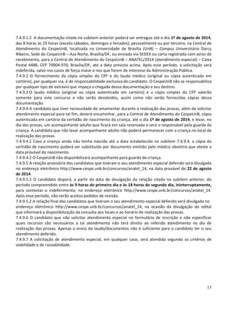 13
7.4.9.1.2 A documentação citada no subitem anterior poderá ser entregue até o dia 1º de agosto de 2014,
das 8 horas às 19 horas (exceto sábados, domingos e feriados), pessoalmente ou por terceiro, na Central de
Atendimento do CespeUnB, localizada na Universidade de Brasília (UnB) – Campus Universitário Darcy
Ribeiro, Sede do CespeUnB – Asa Norte, Brasília/DF, ou enviada via SEDEX ou carta registrada com aviso de
recebimento, para a Central de Atendimento do CespeUnB – ANATEL/2014 (atendimento especial) – Caixa
Postal 4488, CEP 70904-970, Brasília/DF, até a data prevista acima. Após esse período, a solicitação será
indeferida, salvo nos casos de força maior e nos que forem de interesse da Administração Pública.
7.4.9.2 O fornecimento da cópia simples do CPF e do laudo médico (original ou cópia autenticada em
cartório), por qualquer via, é de responsabilidade exclusiva do candidato. O CespeUnB não se responsabiliza
por qualquer tipo de extravio que impeça a chegada dessa documentação a seu destino.
7.4.9.3 O laudo médico (original ou cópia autenticada em cartório) e a cópia simples do CPF valerão
somente para este concurso e não serão devolvidos, assim como não serão fornecidas cópias dessa
documentação.
7.4.9.4 A candidata que tiver necessidade de amamentar durante a realização das provas, além de solicitar
atendimento especial para tal fim, deverá encaminhar, para a Central de Atendimento do CespeUnB, cópia
autenticada em cartório da certidão de nascimento da criança, até o dia 1º de agosto de 2014, e levar, no
dia das provas, um acompanhante adulto que ficará em sala reservada e será o responsável pela guarda da
criança. A candidata que não levar acompanhante adulto não poderá permanecer com a criança no local de
realização das provas.
7.4.9.4.1 Caso a criança ainda não tenha nascido até a data estabelecida no subitem 7.4.9.4, a cópia da
certidão de nascimento poderá ser substituída por documento emitido pelo médico obstetra que ateste a
data provável do nascimento.
7.4.9.4.2 O CespeUnB não disponibilizará acompanhante para guarda de criança.
7.4.9.5 A relação provisória dos candidatos que tiveram o seu atendimento especial deferido será divulgada
no endereço eletrônico http://www.cespe.unb.br/concursos/anatel_14, na data provável de 22 de agosto
de 2014.
7.4.9.5.1 O candidato disporá, a partir da data de divulgação da relação citada no subitem anterior, do
período compreendido entre às 9 horas do primeiro dia e às 18 horas do segundo dia, ininterruptamente,
para contestar o indeferimento, no endereço eletrônico http://www.cespe.unb.br/concursos/anatel_14.
Após esse período, não serão aceitos pedidos de revisão.
7.4.9.5.2 A relação final dos candidatos que tiveram o seu atendimento especial deferido será divulgada no
endereço eletrônico http://www.cespe.unb.br/concursos/anatel_14, na ocasião da divulgação do edital
que informará a disponibilização da consulta aos locais e ao horário de realização das provas.
7.4.9.6 O candidato que não solicitar atendimento especial no formulário de inscrição e não especificar
quais recursos são necessários a tal atendimento não terá direito ao referido atendimento no dia de
realização das provas. Apenas o envio do laudo/documentos não é suficiente para o candidato ter o seu
atendimento deferido.
7.4.9.7 A solicitação de atendimento especial, em qualquer caso, será atendida segundo os critérios de
viabilidade e de razoabilidade.
 