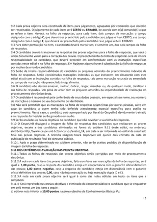 15
9.2 Cada prova objetiva será constituída de itens para julgamento, agrupados por comandos que deverão
ser respeitados. O julgamento de cada item será CERTO ou ERRADO, de acordo com o(s) comando(s) a que
se refere o item. Haverá, na folha de respostas, para cada item, dois campos de marcação: o campo
designado com o código C, que deverá ser preenchido pelo candidato caso julgue o item CERTO, e o campo
designado com o código E, que deverá ser preenchido pelo candidato caso julgue o item ERRADO.
9.3 Para obter pontuação no item, o candidato deverá marcar um, e somente um, dos dois campos da folha
de respostas.
9.4 O candidato deverá transcrever as respostas das provas objetivas para a folha de respostas, que será o
único documento válido para a correção das provas. O preenchimento da folha de respostas será de inteira
responsabilidade do candidato, que deverá proceder em conformidade com as instruções específicas
contidas neste edital e na folha de respostas. Em hipótese alguma haverá substituição da folha de respostas
por motivo de erro do candidato.
9.5 Serão de inteira responsabilidade do candidato os prejuízos advindos do preenchimento indevido da
folha de respostas. Serão consideradas marcações indevidas as que estiverem em desacordo com este
edital e(ou) com as instruções contidas na folha de respostas, tais como marcação rasurada ou emendada
ou campo de marcação não preenchido integralmente.
9.6 O candidato não deverá amassar, molhar, dobrar, rasgar, manchar ou, de qualquer modo, danificar a
sua folha de respostas, sob pena de arcar com os prejuízos advindos da impossibilidade de realização do
processamento eletrônico desta.
9.7 O candidato é responsável pela conferência de seus dados pessoais, em especial seu nome, seu número
de inscrição e o número de seu documento de identidade.
9.8 Não será permitido que as marcações na folha de respostas sejam feitas por outras pessoas, salvo em
caso de candidato a quem tenha sido deferido atendimento especial específico para auxílio no
preenchimento. Nesse caso, o candidato será acompanhado por fiscal do CespeUnB devidamente treinado
e as respostas fornecidas serão gravadas em áudio.
9.9 Serão anuladas as provas objetivas do candidato que não devolver a sua folha de respostas.
9.10 O CespeUnB divulgará a imagem da folha de respostas dos candidatos que realizaram as provas
objetivas, exceto a dos candidatos eliminados na forma do subitem 9.11 deste edital, no endereço
eletrônico http://www.cespe.unb.br/concursos/anatel_14, em data a ser informada no edital de resultado
final nas provas objetivas. A referida imagem ficará disponível até quinze dias corridos da data de
publicação do resultado final do concurso público.
9.10.1 Após o prazo determinado no subitem anterior, não serão aceitos pedidos de disponibilização da
imagem da folha de respostas.
9.11 DOS CRITÉRIOS DE AVALIAÇÃO DAS PROVAS OBJETIVAS
9.11.1 Todas as folhas de respostas das provas objetivas serão corrigidas por meio de processamento
eletrônico.
9.11.2 A nota em cada item das provas objetivas, feita com base nas marcações da folha de respostas, será
igual a: 1,00 ponto, caso a resposta do candidato esteja em concordância com o gabarito oficial definitivo
das provas; 1,00 ponto negativo, caso a resposta do candidato esteja em discordância com o gabarito
oficial definitivo das provas; 0,00, caso não haja marcação ou haja marcação dupla (C e E).
9.11.3 A nota em cada prova objetiva será igual à soma das notas obtidas em todos os itens que a
compõem.
9.11.4 Será reprovado nas provas objetivas e eliminado do concurso público o candidato que se enquadrar
em pelo menos um dos itens a seguir:
a) obtiver nota inferior a 10,00 pontos na prova objetiva de Conhecimentos Básicos P1;
 